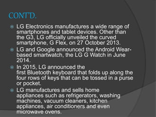 CONT’D.
 LG Electronics manufactures a wide range of
smartphones and tablet devices. Other than
the G3, LG officially unveiled the curved
smartphone, G Flex, on 27 October 2013.
 LG and Google announced the Android Wear-
based smartwatch, the LG G Watch in June
2014.
 In 2015, LG announced the
first Bluetooth keyboard that folds up along the
four rows of keys that can be tossed in a purse
or pocket.
 LG manufactures and sells home
appliances such as refrigerators, washing
machines, vacuum cleaners, kitchen
appliances, air conditioners and even
microwave ovens.
 