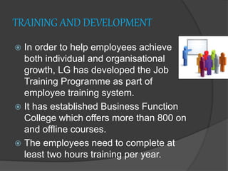 TRAINING AND DEVELOPMENT
 In order to help employees achieve
both individual and organisational
growth, LG has developed the Job
Training Programme as part of
employee training system.
 It has established Business Function
College which offers more than 800 on
and offline courses.
 The employees need to complete at
least two hours training per year.
 