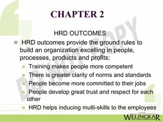 CHAPTER 2
            HRD OUTCOMES
HRD outcomes provide the ground rules to
build an organization excelling in people,
processes, products and profits:
  Training makes people more competent
  There is greater clarity of norms and standards
  People become more committed to their jobs
  People develop great trust and respect for each
  other
  HRD helps inducing multi-skills to the employees
 