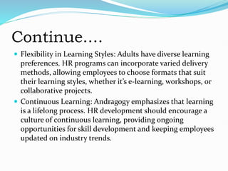 Continue....
 Flexibility in Learning Styles: Adults have diverse learning
preferences. HR programs can incorporate varied delivery
methods, allowing employees to choose formats that suit
their learning styles, whether it’s e-learning, workshops, or
collaborative projects.
 Continuous Learning: Andragogy emphasizes that learning
is a lifelong process. HR development should encourage a
culture of continuous learning, providing ongoing
opportunities for skill development and keeping employees
updated on industry trends.
 