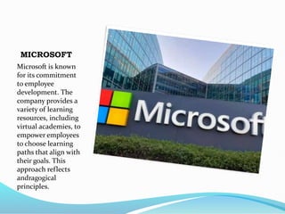MICROSOFT
Microsoft is known
for its commitment
to employee
development. The
company provides a
variety of learning
resources, including
virtual academies, to
empower employees
to choose learning
paths that align with
their goals. This
approach reflects
andragogical
principles.
 