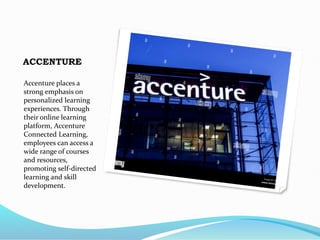 ACCENTURE
Accenture places a
strong emphasis on
personalized learning
experiences. Through
their online learning
platform, Accenture
Connected Learning,
employees can access a
wide range of courses
and resources,
promoting self-directed
learning and skill
development.
 