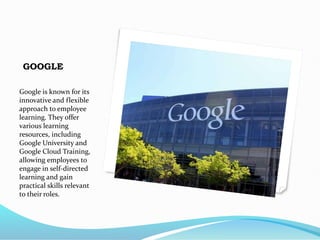 GOOGLE
Google is known for its
innovative and flexible
approach to employee
learning. They offer
various learning
resources, including
Google University and
Google Cloud Training,
allowing employees to
engage in self-directed
learning and gain
practical skills relevant
to their roles.
 