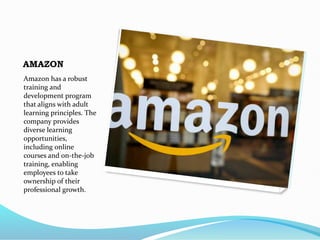AMAZON
Amazon has a robust
training and
development program
that aligns with adult
learning principles. The
company provides
diverse learning
opportunities,
including online
courses and on-the-job
training, enabling
employees to take
ownership of their
professional growth.
 