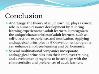 Conclusion
 Andragogy, the theory of adult learning, plays a crucial
role in human resource development by tailoring
learning experiences to adult learners. It recognizes
the unique characteristics of adult learners, such as
self-direction, experience, and motivation. Applying
andragogical principles in HR development programs
can enhance employee learning and performance.
 Several multinational companies incorporate
andragogical principles into their employee training
and development programs to better align with the
characteristics and preferences of adult learners.
 