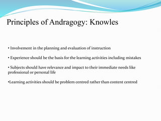 Principles of Andragogy: Knowles
• Involvement in the planning and evaluation of instruction
• Experience should be the basis for the learning activities including mistakes
• Subjects should have relevance and impact to their immediate needs like
professional or personal life
•Learning activities should be problem centred rather than content centred
 