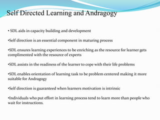 Self Directed Learning and Andragogy
• SDL aids in capacity building and development
•Self direction is an essential component in maturing process
•SDL ensures learning experiences to be enriching as the resource for learner gets
complimented with the resource of experts
•SDL assists in the readiness of the learner to cope with their life problems
•SDL enables orientation of learning task to be problem centered making it more
suitable for Andragogy
•Self direction is guaranteed when learners motivation is intrinsic
•Individuals who put effort in learning process tend to learn more than people who
wait for instructions.
 