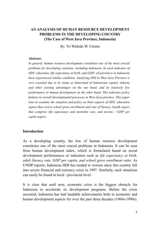 AN ANALYSIS OF HUMAN RESOURCE DEVELOPMENT
PROBLEMS IN THE DEVELOPING COUNTRY
(The Case of West Java Province, Indonesia)
By: Tri Widodo W. Utomo
Abstract:
In general, human resource development constitutes one of the most crucial
problems for developing countries, including Indonesia. In each indicator of
HDI: education, life expectancy at birth, and GDP; all provinces in Indonesia
have experienced similar condition. Analyzing HDI in West Java Province is
very essential due to its status as hinterland of Indonesian capitol, Jakarta
and other existing advantages on the one hand, and its relatively low
performance in human development on the other hand. This indicates policy
failures in overall developmental processes in West Java province. This paper
tries to examine the situation and policy on three aspects of HDI: education
aspect that covers school gross enrollment and rate of literacy, health aspect
that comprise life expectancy and mortality rate, and income / GDP per
capita aspect.
Introduction
As a developing country, the low of human resource development
constitutes one of the most crucial problems in Indonesia. It can be seen
from human development index, which is formulated based on social
development performances or indicators such as life expectancy at birth,
adult literacy rate, GDP per capita, and school gross enrollment ratio. As
UNDP reports, Indonesia HDI has tended to worsen since this country fell
into severe financial and currency crisis in 1997. Similarly, such situations
can easily be found in local / provincial level.
It is clear that until now, economic crisis is the biggest obstacle for
Indonesia to accelerate its development programs. Before the crisis
occurred, Indonesia has had laudable achievements both in economic and
human development aspects for over the past three decades (1960s-1990s).
1
 