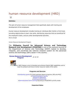 human resource development (HRD)<br />   <br />Definition<br />The part of human resource management that specifically deals with training and development of the employees.<br />Human resource development includes training an individual after he/she is first hired, providing opportunities to learn new skills, distributing resources that are beneficial for the employee's tasks, and any other developmental activities.<br />Ads by Google<br />Human Resource Development Program <br />The Philippine Council for Advanced Science and Technology Research and Development (PCASTRD) is one of the sectoral councils of the Department of Science and Technology (DOST) tasked to develop, integrate, and coordinate the national research system for the advanced science and technology (S&T) sector in the country.<br />Human Resource Development Program <br />Our HRD Program aims to develop and enhance Filipino R&D capabilities and to meet the present and future human resource needs of the sector. Programs and ServicesScholarship grants for local graduate degree programs (MS and PhD)Thesis/dissertation grantsResearch fellowshipVisiting professorshipSeminars/short-term training focusing on PCASTRD's priority areasImportant NotesCheck individual requirements for each grant type.Applications with incomplete requirements will not be processed.Applications will be screened by the Human Resource and Institution Development Division and evaluated together with the PCASTRD Scholarship Committee.Approval of the application will be done by the Office of the PCASTRD Executive Director whose decision will be final and executory.Research and Development Support Program <br />Article IndexResearch and Development Support Program Page 2 All Pages Page 1 of 2Our R&D Support Program aims to boost the competitiveness of the country's productive sector and enhance the know-how of Filipino scientists and technologists. As such, we provide financial support for research projects along PCASTRD's priority areas which may be awarded to government, academic, and private institutions.R&D Priorities for Funding SupportINFORMATION AND COMMUNICATIONS TECHNOLOGY (ICT)Development of internet technologies for or related to: Security AuthenticationE-commerce ApplicationsOn-line learningConvergence TechnologiesE-publishingWeb InterfacesOther Novel ApplicationsSoftware engineering for: Date WarehousingGeographic Information SystemsMultimedia ApplicationsDecision Support Systems Digital LibrariesHigh-Performance ComputingOther Novel Applications SEMICONDUCTOR MATERIALS AND DEVICE DEVELOPMENTSourcing of raw materials from native raw materials and processing them into the required purityPreparation of electronic materials by thin films and epitaxial growth, crystal growth, and other methodsDesign, fabrication, and utilization of devices on electronic materialsSurface engineeringNEW PRODUCTS AND PROCESS DEVELOPMENTDevelopment of separation membranes based on polymersBiodegradable plasticsThin films from plasma-enhanced vapor deposition processesNew magnetic and polymeric materialsSPACE TECHNOLOGIES APPLICATIONSUtilization of space technologies in:Urban planningEnvironmental management and disaster preparednessHazard mitigationInstitution Development Program <br />Complementing PCASTRD's efforts at human resource development is the Institution Development Program which aims to build up national capability in advanced S&T research through grants for library and laboratory upgrading and support for publication of technical journals. Intended beneficiaries of the program are the network institutions of PCASTRD, including 10 universities nationwide.Last Updated on Thursday, 20 May 2010 05:19 <br /> <br />Technology Transfer and Commercialization Program <br />The support for Technology Transfer and Commercialization Program aims to promote transfer and commercialization of technologies generated from PCASTRD and DOST-supported R&D projects in advanced science and technology fields. Under this program, PCASTRD conducts technology promotion through participation in fairs and exhibits as well as media coordination. It also extends administrative and financial support for intellectual property rights protection and other technology promotion activities.Last Updated on Thursday, 20 May 2010 05:20 Research and Development Support Program <br />Article IndexResearch and Development Support Program Page 2 All Pages Page 1 of 2Our R&D Support Program aims to boost the competitiveness of the country's productive sector and enhance the know-how of Filipino scientists and technologists. As such, we provide financial support for research projects along PCASTRD's priority areas which may be awarded to government, academic, and private institutions.R&D Priorities for Funding SupportINFORMATION AND COMMUNICATIONS TECHNOLOGY (ICT)Development of internet technologies for or related to: Security AuthenticationE-commerce ApplicationsOn-line learningConvergence TechnologiesE-publishingWeb InterfacesOther Novel ApplicationsSoftware engineering for: Date WarehousingGeographic Information SystemsMultimedia ApplicationsDecision Support Systems Digital LibrariesHigh-Performance ComputingOther Novel Applications SEMICONDUCTOR MATERIALS AND DEVICE DEVELOPMENTSourcing of raw materials from native raw materials and processing them into the required purityPreparation of electronic materials by thin films and epitaxial growth, crystal growth, and other methodsDesign, fabrication, and utilization of devices on electronic materialsSurface engineeringNEW PRODUCTS AND PROCESS DEVELOPMENTDevelopment of separation membranes based on polymersBiodegradable plasticsThin films from plasma-enhanced vapor deposition processesNew magnetic and polymeric materialsSPACE TECHNOLOGIES APPLICATIONSUtilization of space technologies in:Urban planningEnvironmental management and disaster preparednessHazard mitigationBIOINFORMATICSMapping, sequencing, and analysis Establishment of genetic and protein sequence databases Prev - Next >>Last Updated on Thursday, 20 May 2010 05:39 Information Acquisition and Dissemination Program <br />The Information Acquisition and Dissemination Program forms part of the overall strategy of utilizing information and information technology toward the attainment of PCASTRD's long-term agenda.Under this program, the Council develops and maintains databases and information systems such as databases on experts, library materials, and technologies developed from PCASTRD-supported research projects.Information dissemination activities employ print and electronic media as well as interpersonal channels and mass media. PCASTRD publishes Annual Report, and technical publications, such as thesis/dissertation compendium and primers.It also undertakes media coordination activities and regularly issues press releases. A mini-library is also maintained to service the needs of researchers, students, and other clients of the Council. <br /> Human Resource Development HRD - Definition<br />According to American Society for Training and Development (ASTD),<br />quot;
HRD is the integrated use of :- <br />training and development,<br />organisational development, and<br />career development to improve individual, group and organisational effectiveness.quot;
<br />,[object Object]