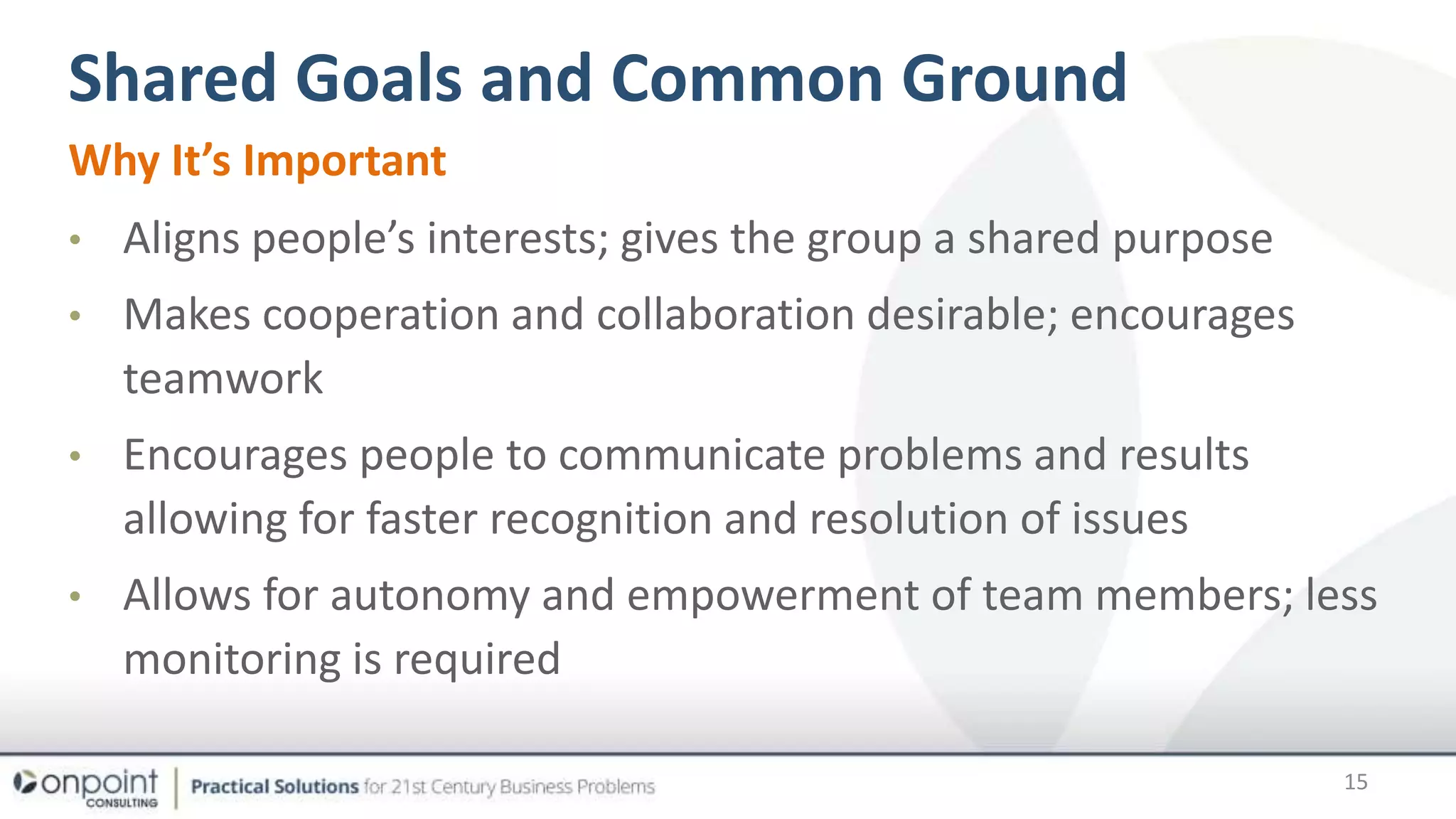 Shared Goals and Common Ground
Why It’s Important
• Aligns people’s interests; gives the group a shared purpose
• Makes cooperation and collaboration desirable; encourages
teamwork
• Encourages people to communicate problems and results
allowing for faster recognition and resolution of issues
• Allows for autonomy and empowerment of team members; less
monitoring is required
15
 