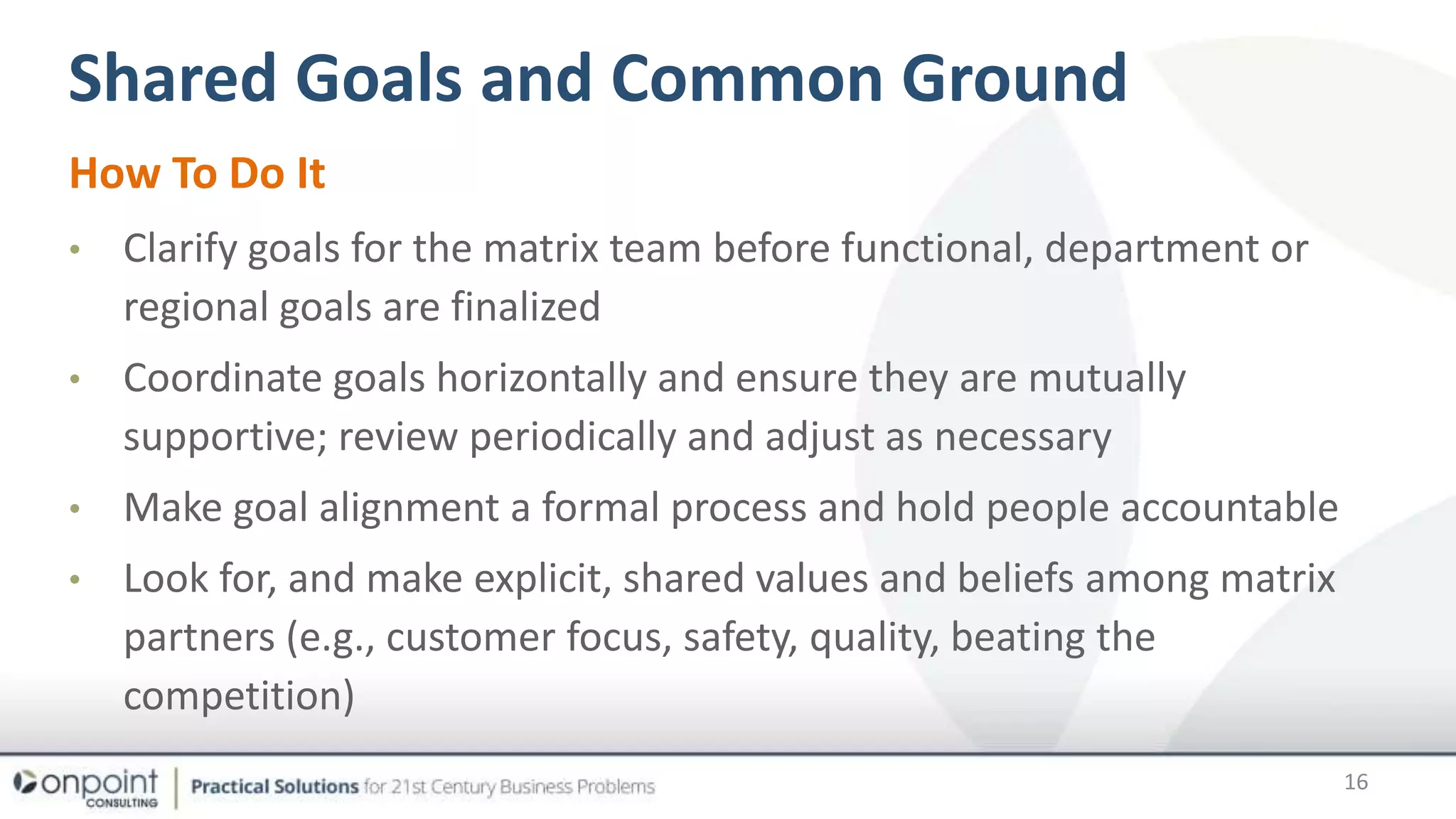 Shared Goals and Common Ground
How To Do It
• Clarify goals for the matrix team before functional, department or
regional goals are finalized
• Coordinate goals horizontally and ensure they are mutually
supportive; review periodically and adjust as necessary
• Make goal alignment a formal process and hold people accountable
• Look for, and make explicit, shared values and beliefs among matrix
partners (e.g., customer focus, safety, quality, beating the
competition)
16
 