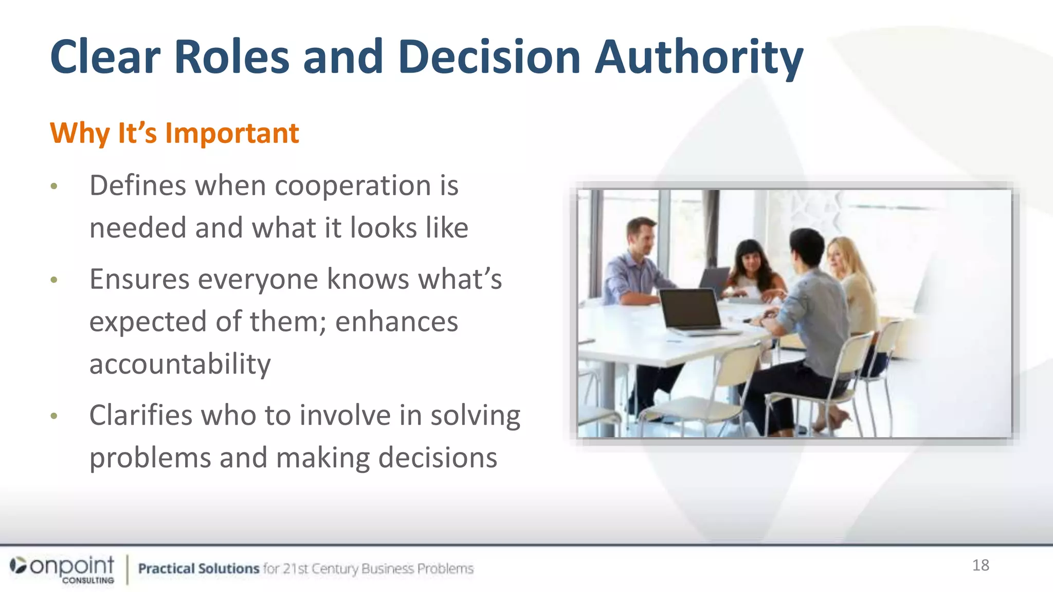 Clear Roles and Decision Authority
Why It’s Important
• Defines when cooperation is
needed and what it looks like
• Ensures everyone knows what’s
expected of them; enhances
accountability
• Clarifies who to involve in solving
problems and making decisions
18
 