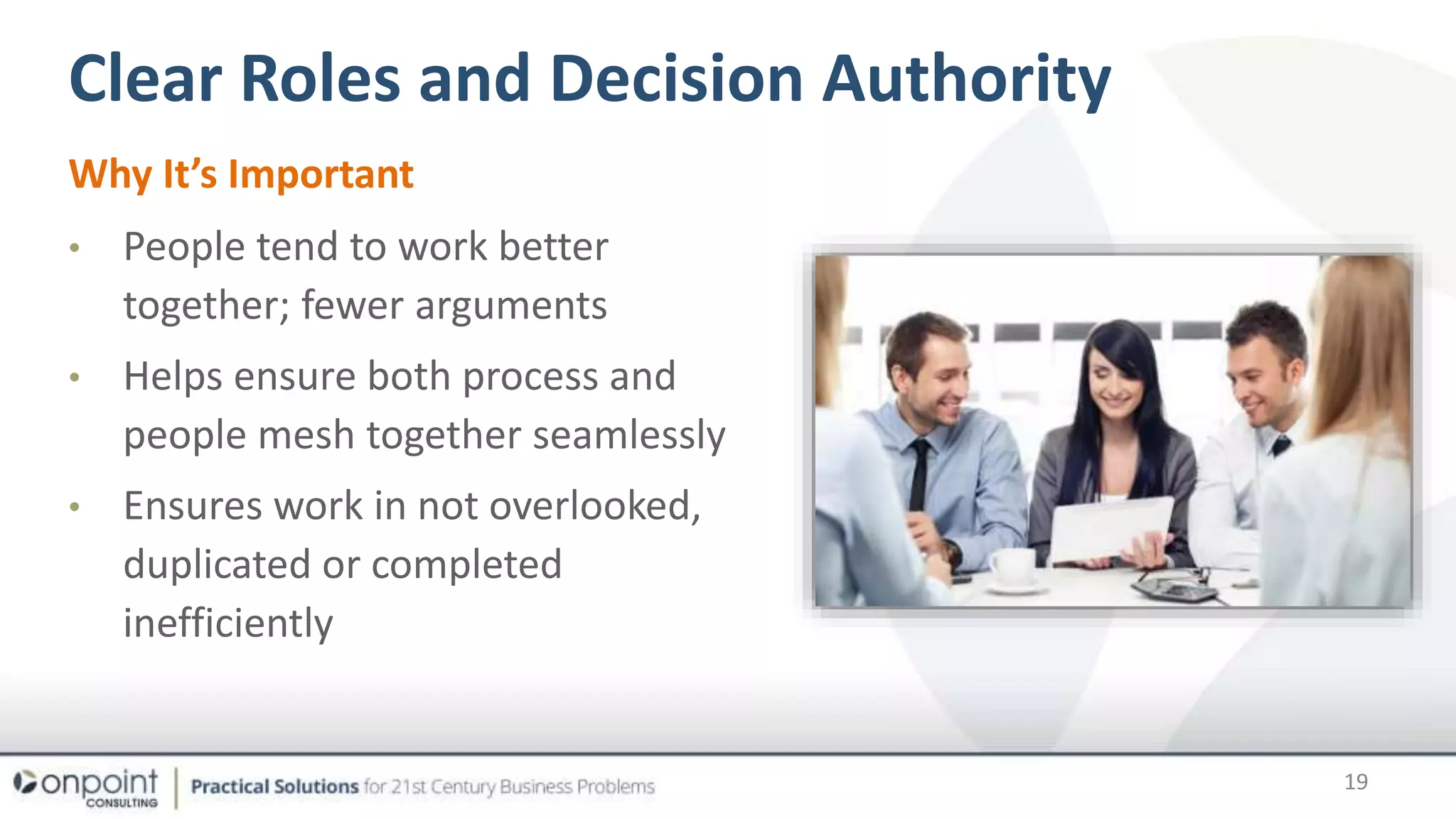 Clear Roles and Decision Authority
Why It’s Important
• People tend to work better
together; fewer arguments
• Helps ensure both process and
people mesh together seamlessly
• Ensures work in not overlooked,
duplicated or completed
inefficiently
19
 