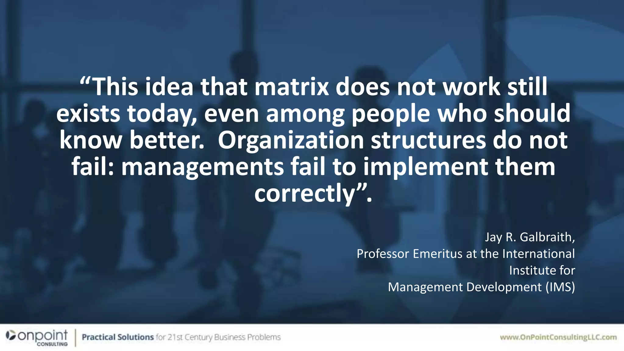 “This idea that matrix does not work still
exists today, even among people who should
know better. Organization structures do not
fail: managements fail to implement them
correctly”.
Jay R. Galbraith,
Professor Emeritus at the International
Institute for
Management Development (IMS)
 