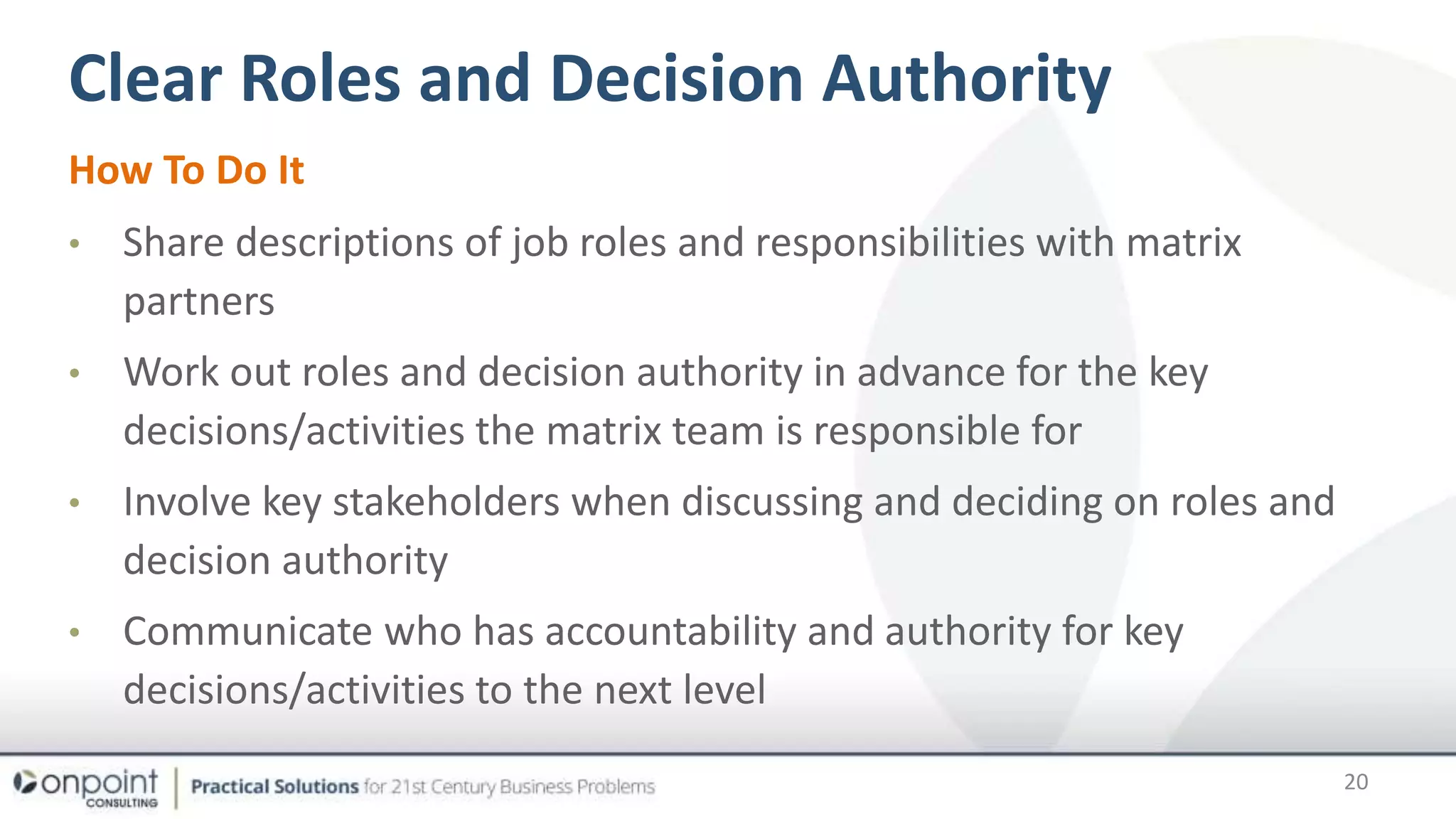 Clear Roles and Decision Authority
How To Do It
• Share descriptions of job roles and responsibilities with matrix
partners
• Work out roles and decision authority in advance for the key
decisions/activities the matrix team is responsible for
• Involve key stakeholders when discussing and deciding on roles and
decision authority
• Communicate who has accountability and authority for key
decisions/activities to the next level
20
 