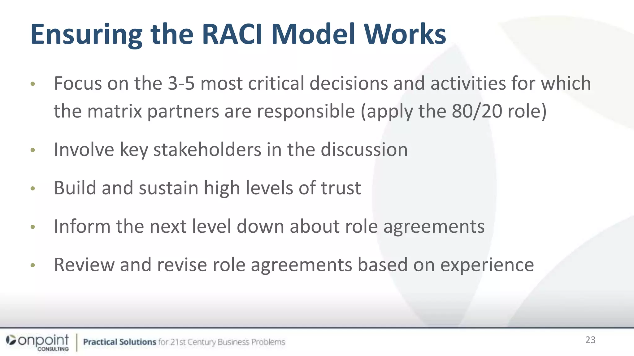 Ensuring the RACI Model Works
• Focus on the 3-5 most critical decisions and activities for which
the matrix partners are responsible (apply the 80/20 role)
• Involve key stakeholders in the discussion
• Build and sustain high levels of trust
• Inform the next level down about role agreements
• Review and revise role agreements based on experience
23
 