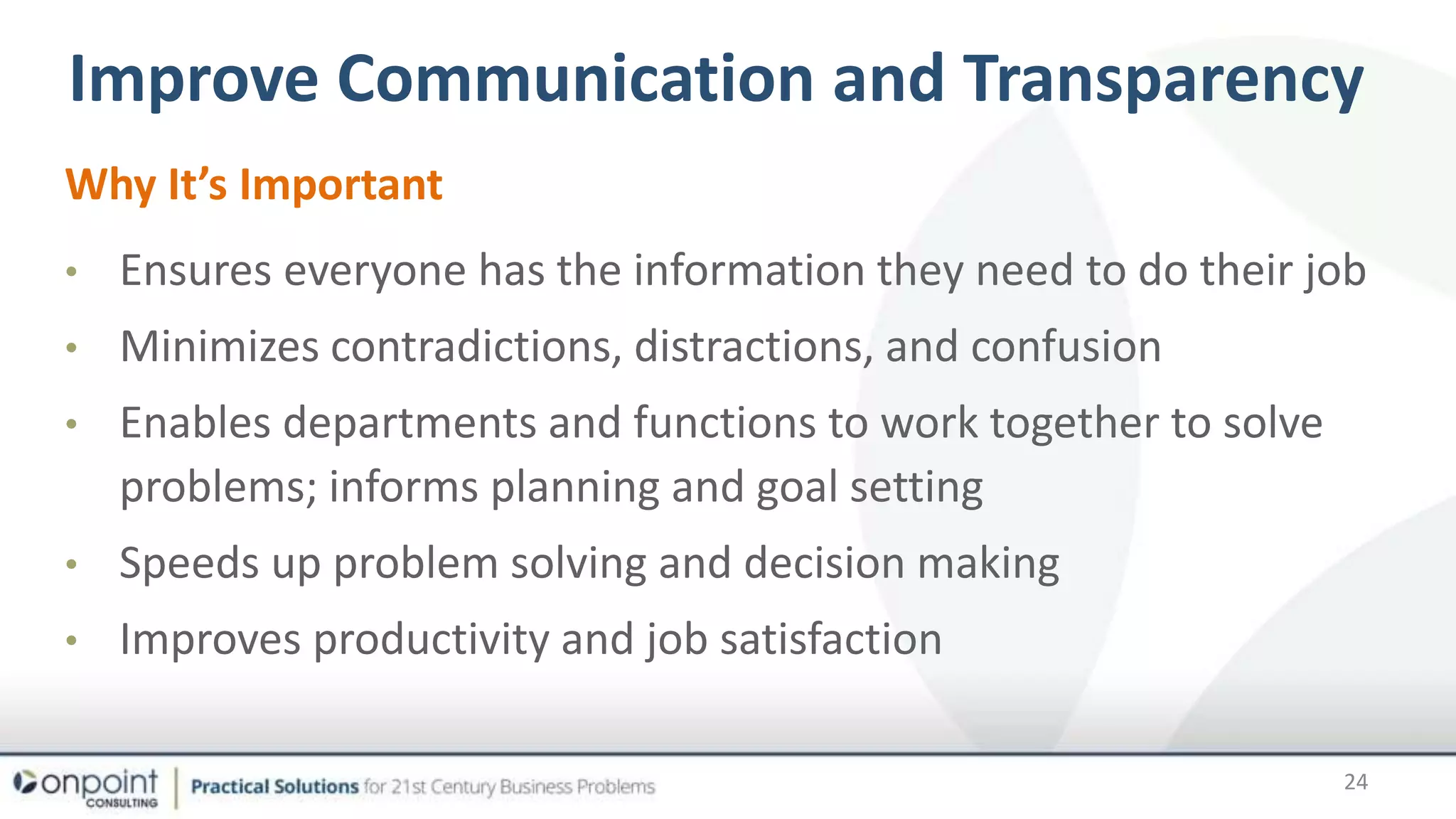 Transparency
Why It’s Important
• Ensures everyone has the information they need to do their job
• Minimizes contradictions, distractions, and confusion
• Enables departments and functions to work together to solve
problems; informs planning and goal setting
• Speeds up problem solving and decision making
• Improves productivity and job satisfaction
Improve Communication and Transparency
24
 