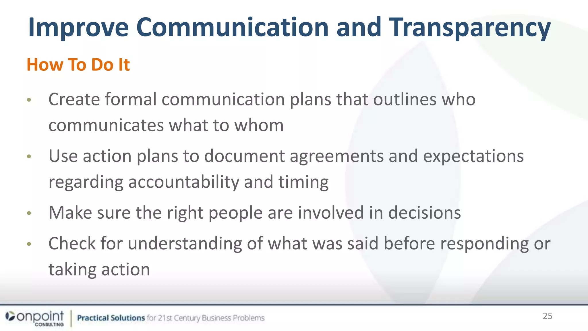 Transparency
How To Do It
• Create formal communication plans that outlines who
communicates what to whom
• Use action plans to document agreements and expectations
regarding accountability and timing
• Make sure the right people are involved in decisions
• Check for understanding of what was said before responding or
taking action
Improve Communication and Transparency
25
 