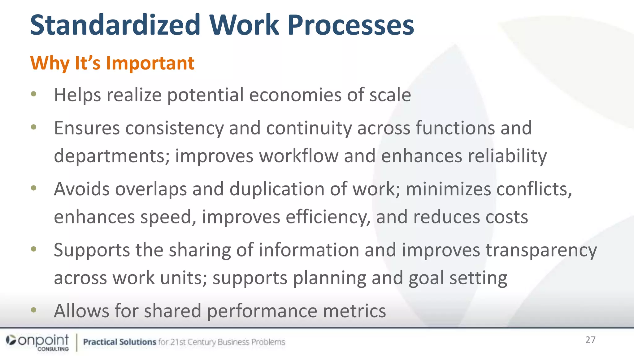 Standardized Work Processes
27
Why It’s Important
• Helps realize potential economies of scale
• Ensures consistency and continuity across functions and
departments; improves workflow and enhances reliability
• Avoids overlaps and duplication of work; minimizes conflicts,
enhances speed, improves efficiency, and reduces costs
• Supports the sharing of information and improves transparency
across work units; supports planning and goal setting
• Allows for shared performance metrics
 