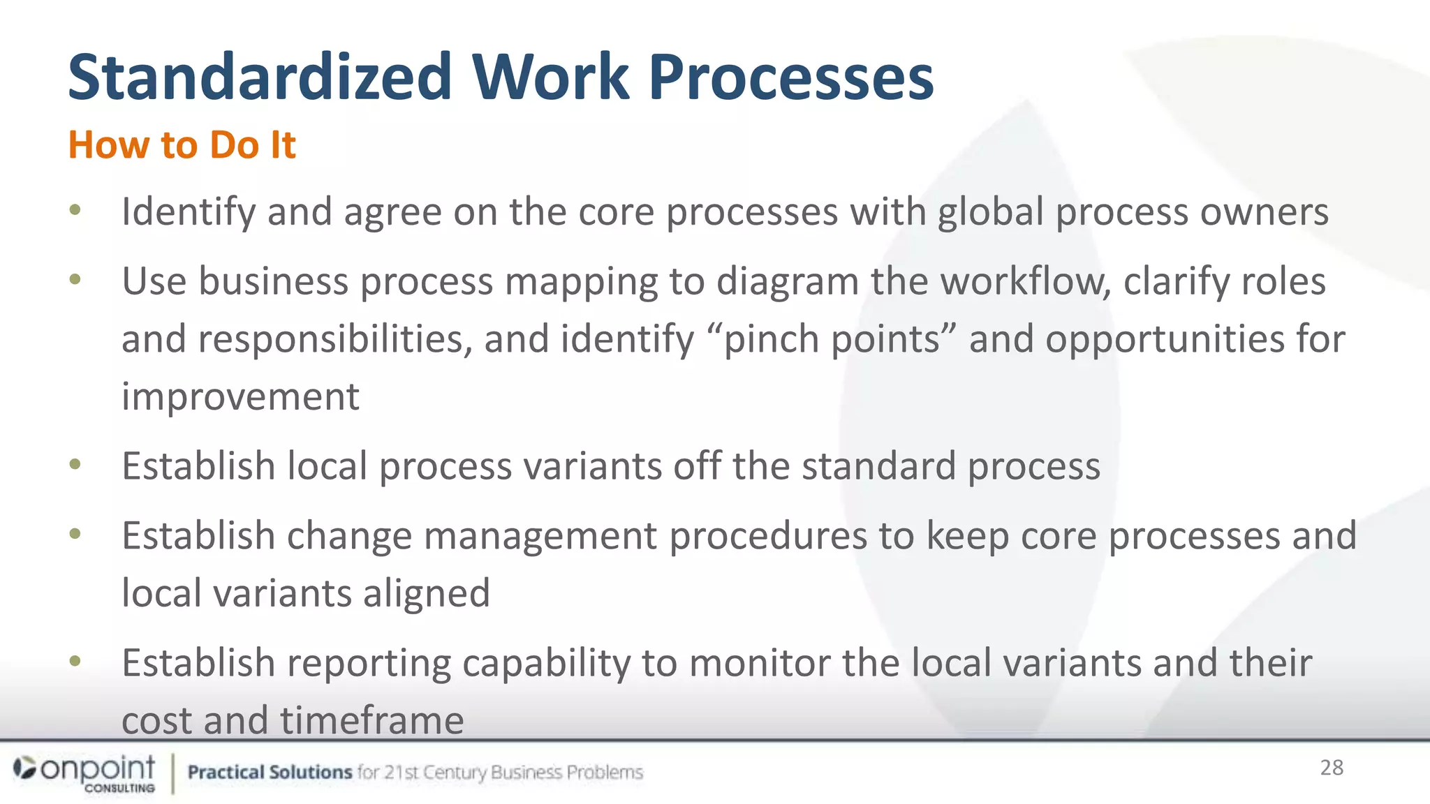 Standardized Work Processes
28
How to Do It
• Identify and agree on the core processes with global process owners
• Use business process mapping to diagram the workflow, clarify roles
and responsibilities, and identify “pinch points” and opportunities for
improvement
• Establish local process variants off the standard process
• Establish change management procedures to keep core processes and
local variants aligned
• Establish reporting capability to monitor the local variants and their
cost and timeframe
 
