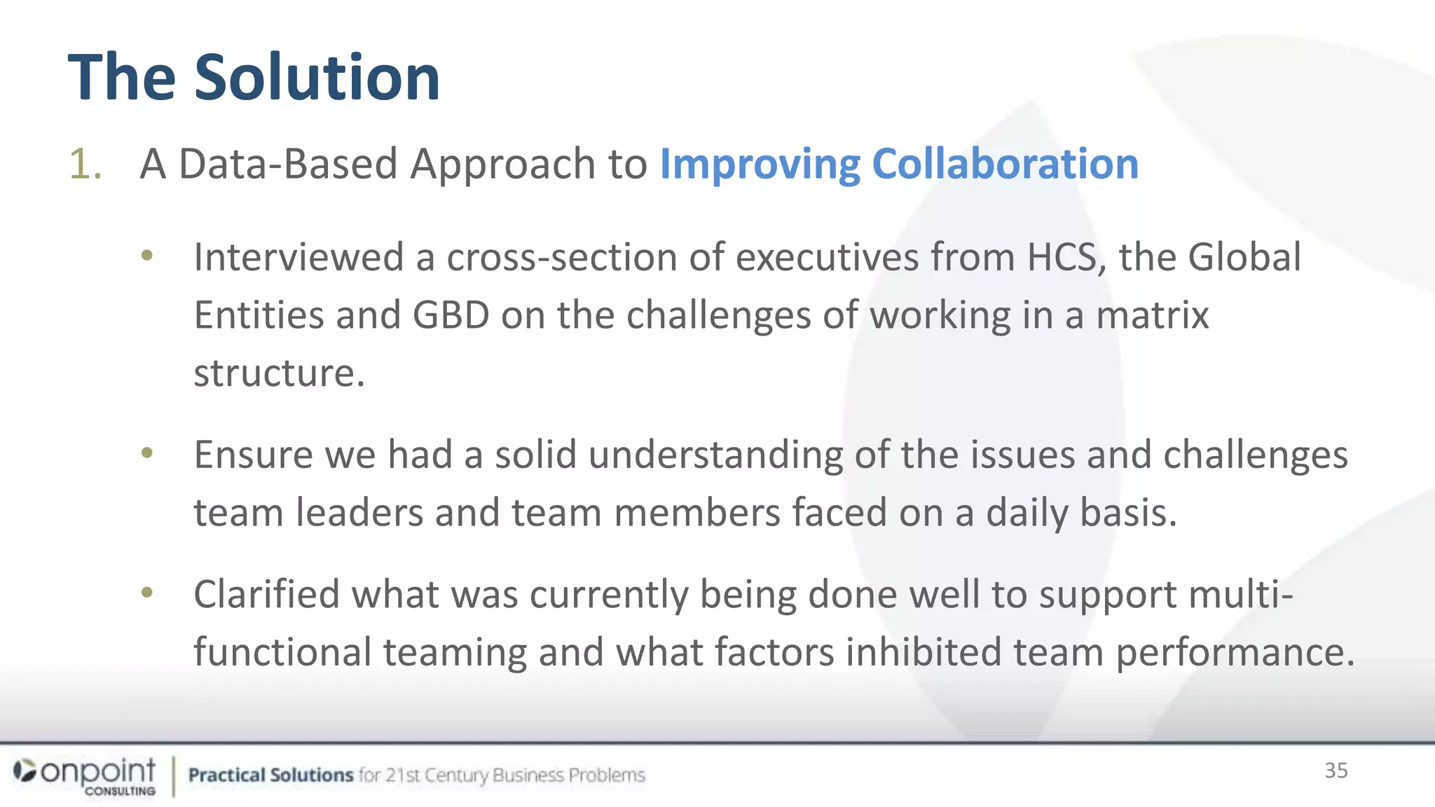 The Solution
35
1. A Data-Based Approach to Improving Collaboration
• Interviewed a cross-section of executives from HCS, the Global
Entities and GBD on the challenges of working in a matrix
structure.
• Ensure we had a solid understanding of the issues and challenges
team leaders and team members faced on a daily basis.
• Clarified what was currently being done well to support multi-
functional teaming and what factors inhibited team performance.
 