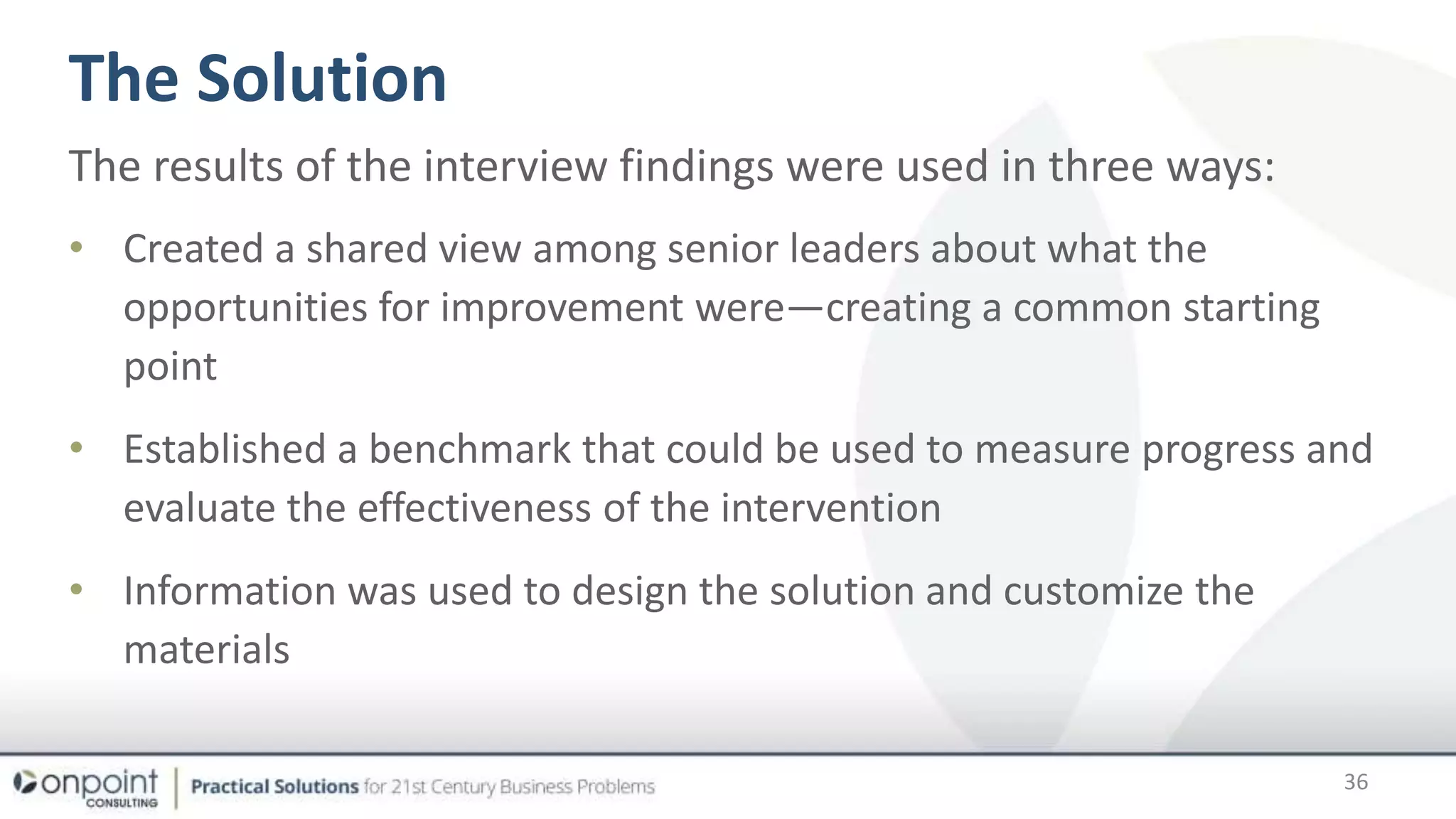 The Solution
36
The results of the interview findings were used in three ways:
• Created a shared view among senior leaders about what the
opportunities for improvement were—creating a common starting
point
• Established a benchmark that could be used to measure progress and
evaluate the effectiveness of the intervention
• Information was used to design the solution and customize the
materials
 
