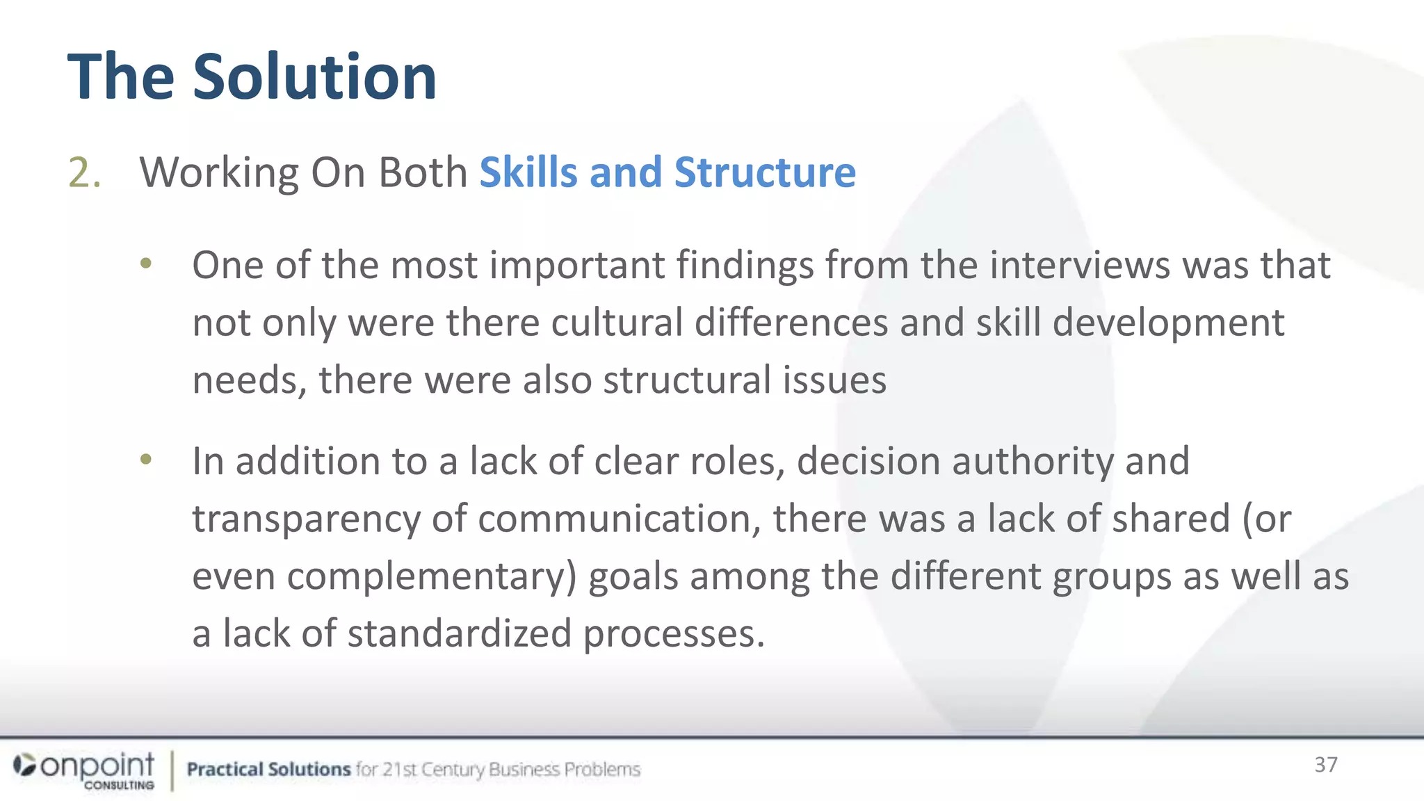 The Solution
37
2. Working On Both Skills and Structure
• One of the most important findings from the interviews was that
not only were there cultural differences and skill development
needs, there were also structural issues
• In addition to a lack of clear roles, decision authority and
transparency of communication, there was a lack of shared (or
even complementary) goals among the different groups as well as
a lack of standardized processes.
 