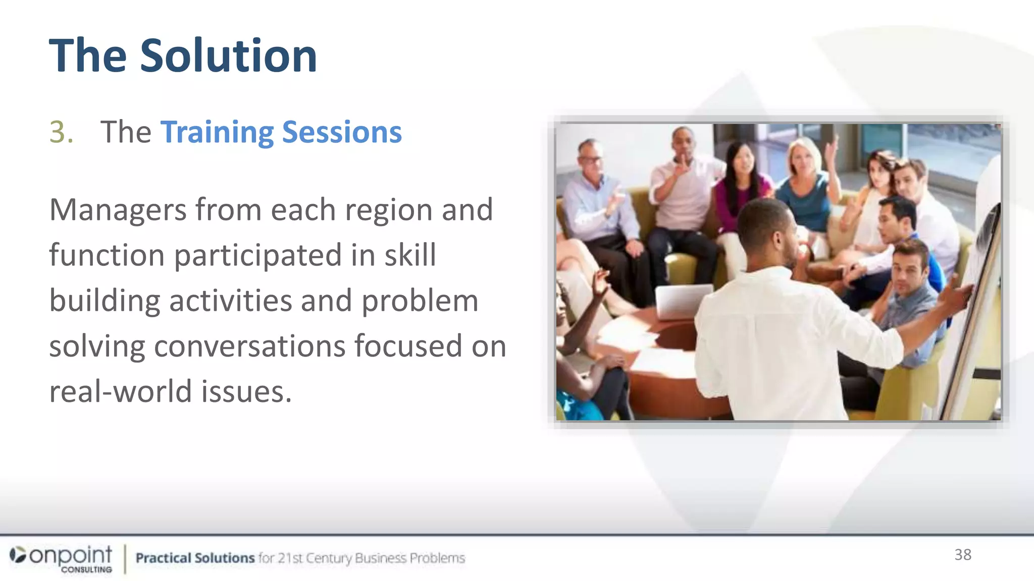 The Solution
38
3. The Training Sessions
Managers from each region and
function participated in skill
building activities and problem
solving conversations focused on
real-world issues.
 