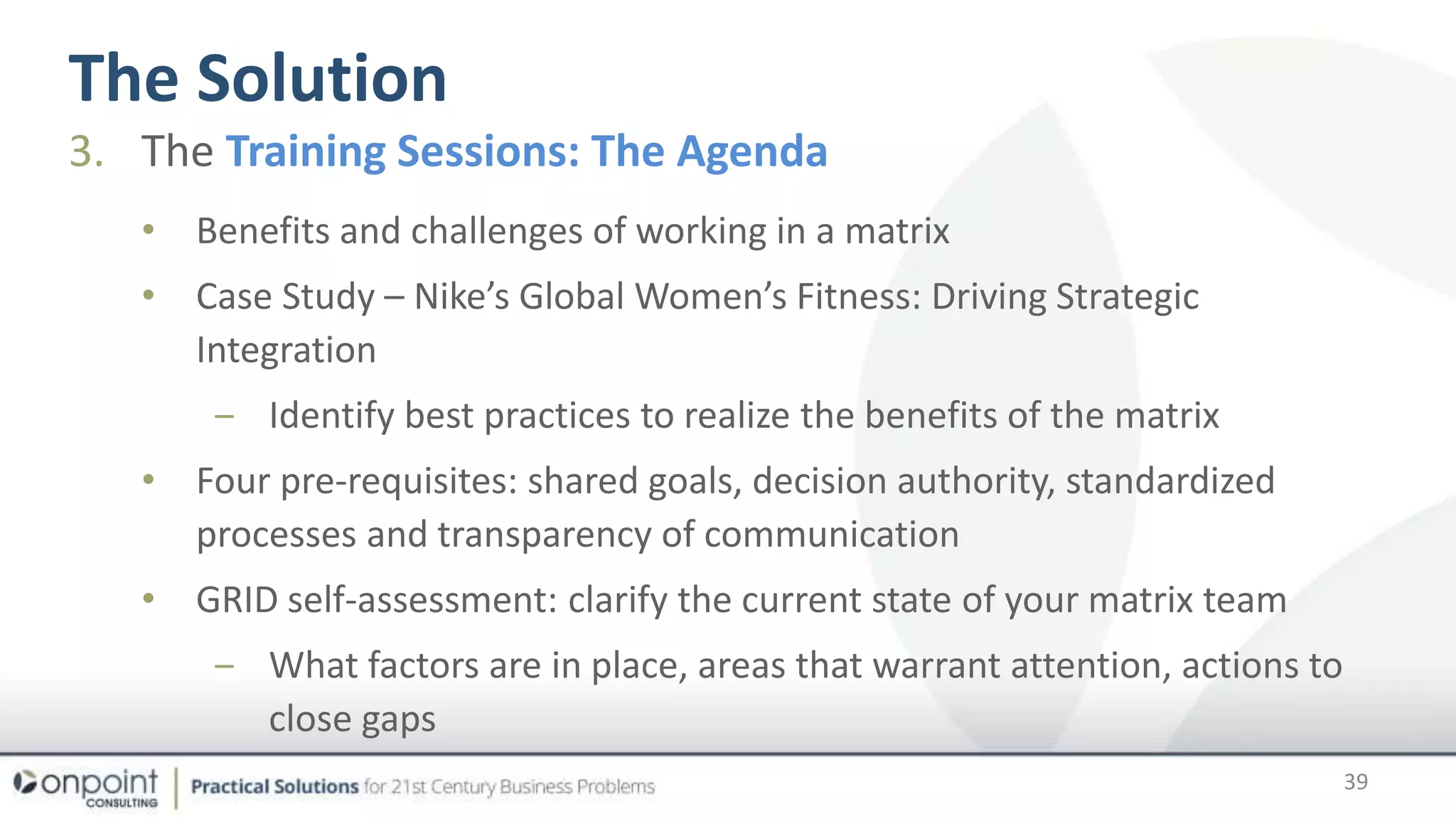 The Solution
39
3. The Training Sessions: The Agenda
• Benefits and challenges of working in a matrix
• Case Study – Nike’s Global Women’s Fitness: Driving Strategic
Integration
‒ Identify best practices to realize the benefits of the matrix
• Four pre-requisites: shared goals, decision authority, standardized
processes and transparency of communication
• GRID self-assessment: clarify the current state of your matrix team
‒ What factors are in place, areas that warrant attention, actions to
close gaps
 
