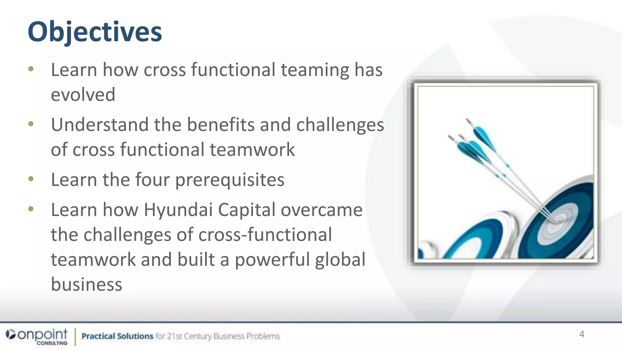 Objectives
• Learn how cross functional teaming has
evolved
• Understand the benefits and challenges
of cross functional teamwork
• Learn the four prerequisites
• Learn how Hyundai Capital overcame
the challenges of cross-functional
teamwork and built a powerful global
business
4
 
