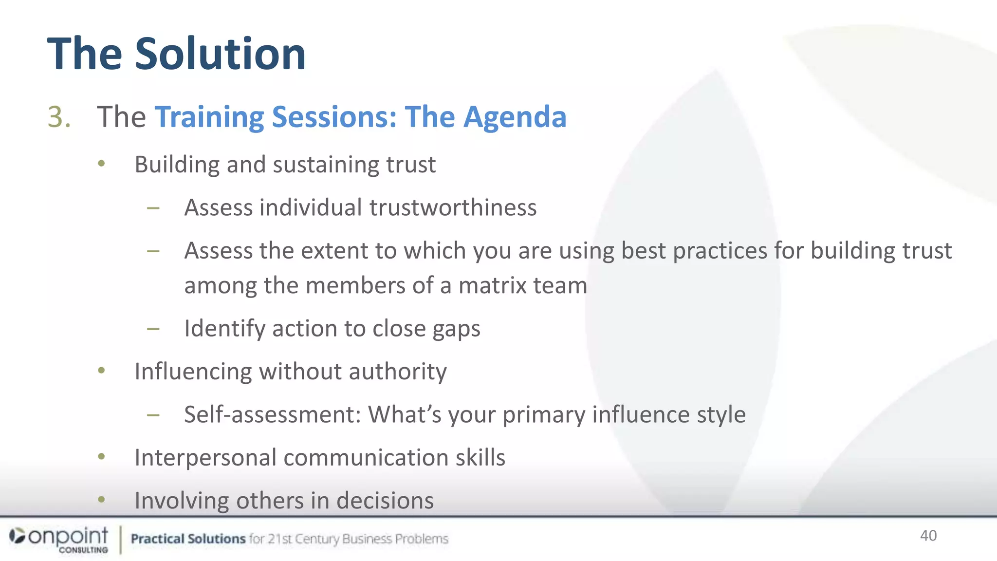 The Solution
40
3. The Training Sessions: The Agenda
• Building and sustaining trust
‒ Assess individual trustworthiness
‒ Assess the extent to which you are using best practices for building trust
among the members of a matrix team
‒ Identify action to close gaps
• Influencing without authority
‒ Self-assessment: What’s your primary influence style
• Interpersonal communication skills
• Involving others in decisions
 