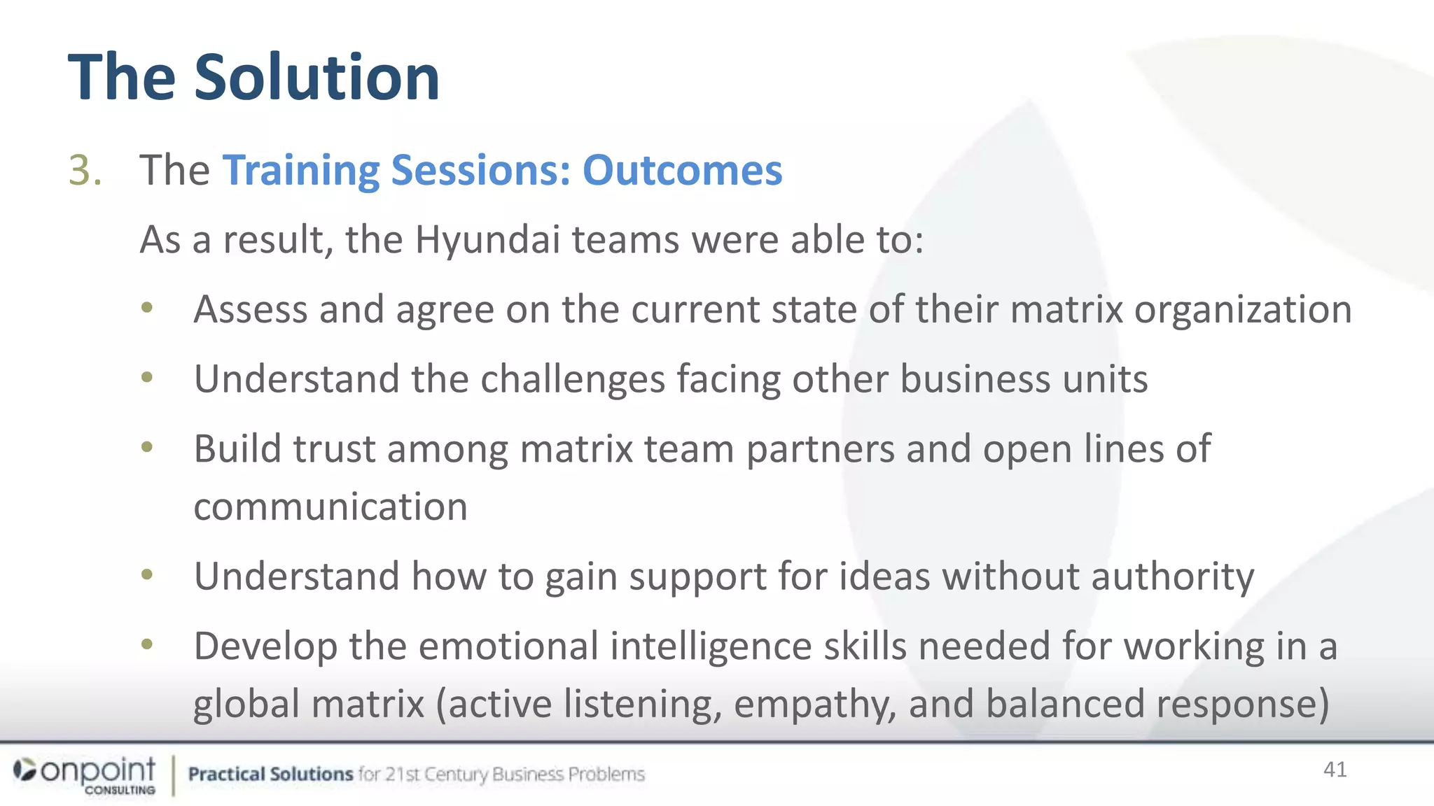 The Solution
41
3. The Training Sessions: Outcomes
As a result, the Hyundai teams were able to:
• Assess and agree on the current state of their matrix organization
• Understand the challenges facing other business units
• Build trust among matrix team partners and open lines of
communication
• Understand how to gain support for ideas without authority
• Develop the emotional intelligence skills needed for working in a
global matrix (active listening, empathy, and balanced response)
 