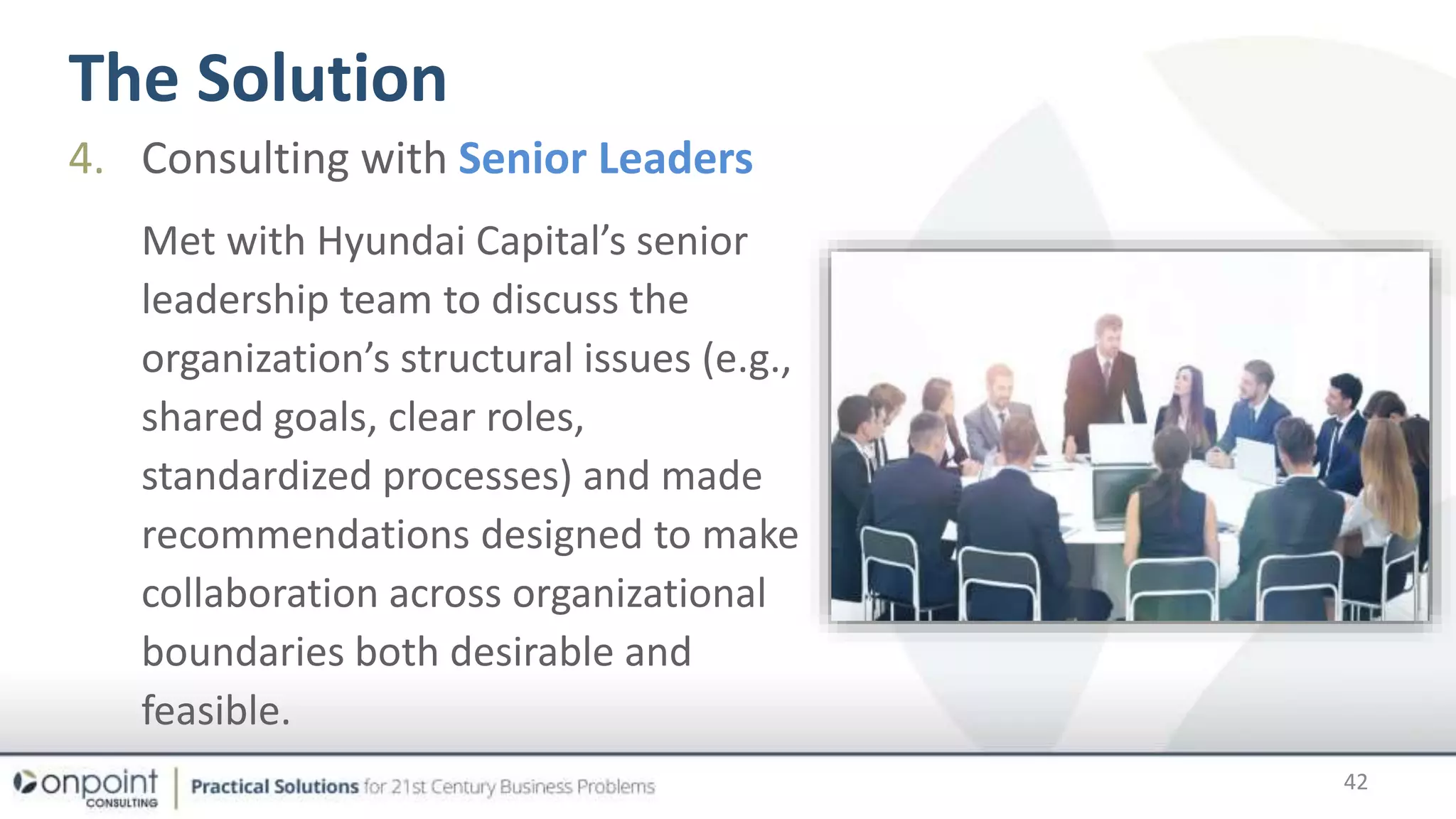 The Solution
42
4. Consulting with Senior Leaders
Met with Hyundai Capital’s senior
leadership team to discuss the
organization’s structural issues (e.g.,
shared goals, clear roles,
standardized processes) and made
recommendations designed to make
collaboration across organizational
boundaries both desirable and
feasible.
 