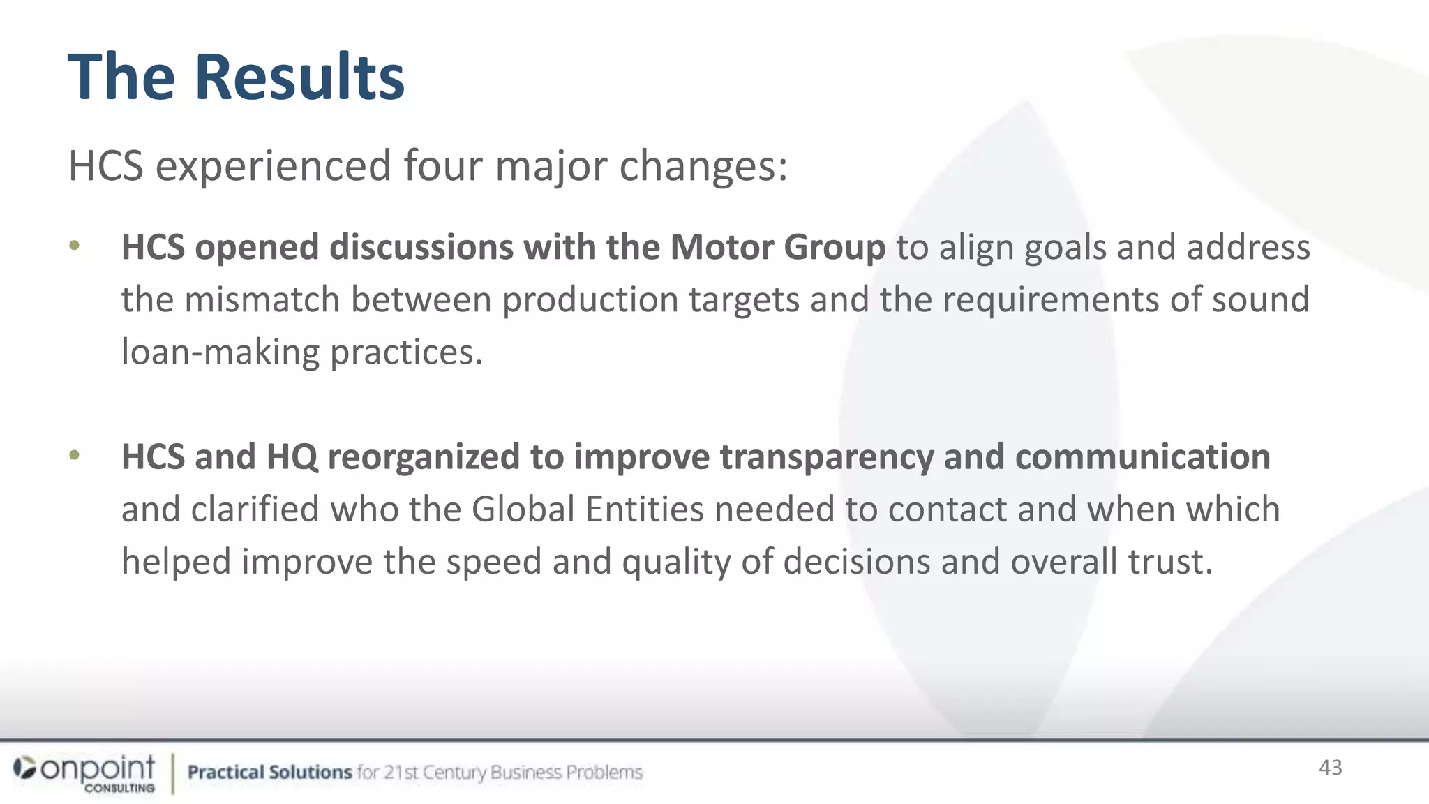 The Results
43
HCS experienced four major changes:
• HCS opened discussions with the Motor Group to align goals and address
the mismatch between production targets and the requirements of sound
loan-making practices.
• HCS and HQ reorganized to improve transparency and communication
and clarified who the Global Entities needed to contact and when which
helped improve the speed and quality of decisions and overall trust.
 