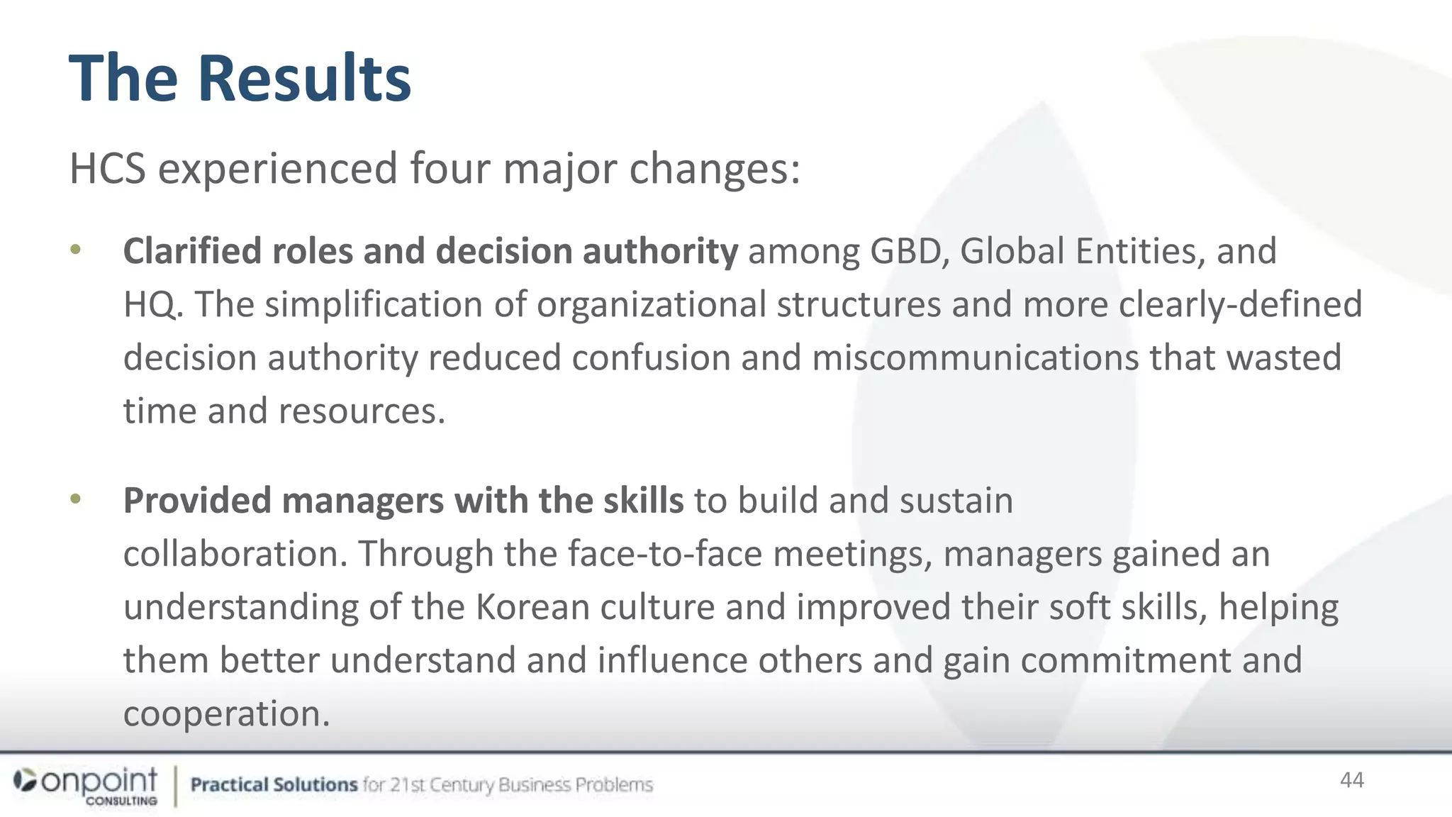 The Results
44
HCS experienced four major changes:
• Clarified roles and decision authority among GBD, Global Entities, and
HQ. The simplification of organizational structures and more clearly-defined
decision authority reduced confusion and miscommunications that wasted
time and resources.
• Provided managers with the skills to build and sustain
collaboration. Through the face-to-face meetings, managers gained an
understanding of the Korean culture and improved their soft skills, helping
them better understand and influence others and gain commitment and
cooperation.
 