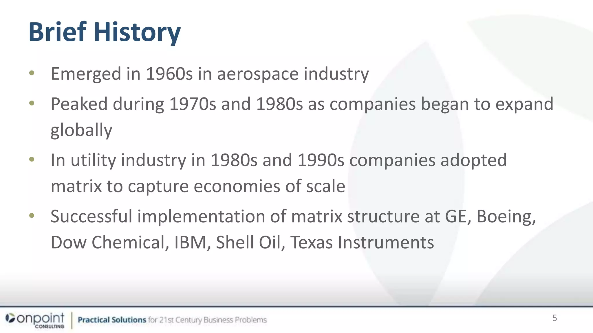 • Emerged in 1960s in aerospace industry
• Peaked during 1970s and 1980s as companies began to expand
globally
• In utility industry in 1980s and 1990s companies adopted
matrix to capture economies of scale
• Successful implementation of matrix structure at GE, Boeing,
Dow Chemical, IBM, Shell Oil, Texas Instruments
Brief History
5
 