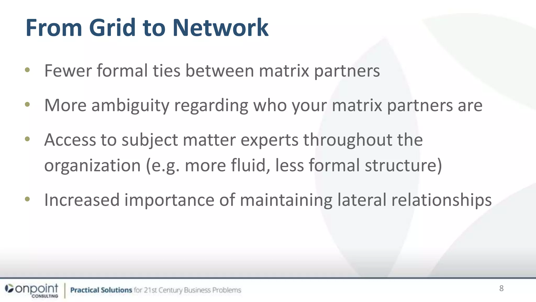 • Fewer formal ties between matrix partners
• More ambiguity regarding who your matrix partners are
• Access to subject matter experts throughout the
organization (e.g. more fluid, less formal structure)
• Increased importance of maintaining lateral relationships
From Grid to Network
8
 