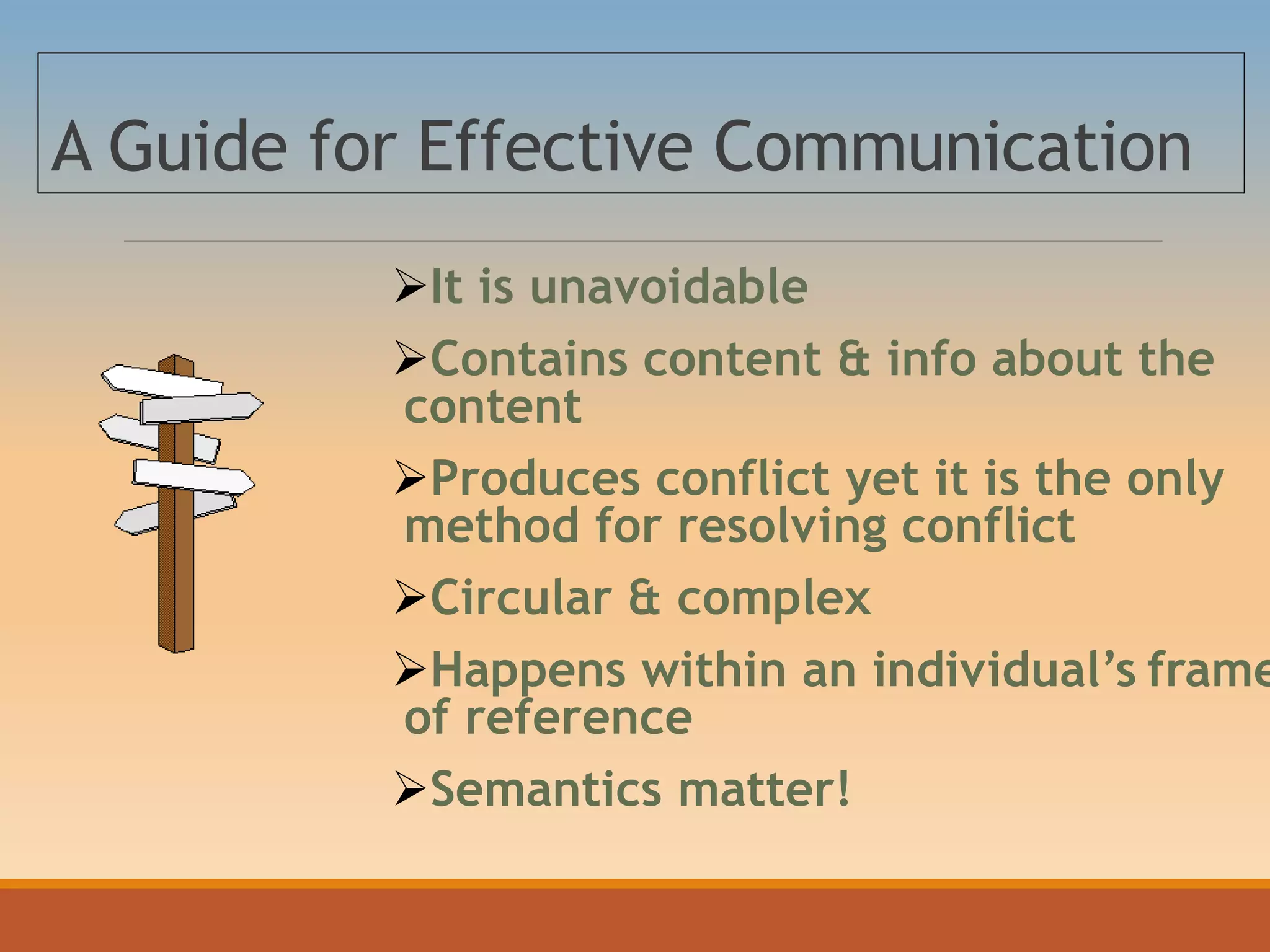 A Guide for Effective Communication
It is unavoidable
Contains content & info about the
content
Produces conflict yet it is the only
method for resolving conflict
Circular & complex
Happens within an individual’s frame
of reference
Semantics matter!
 