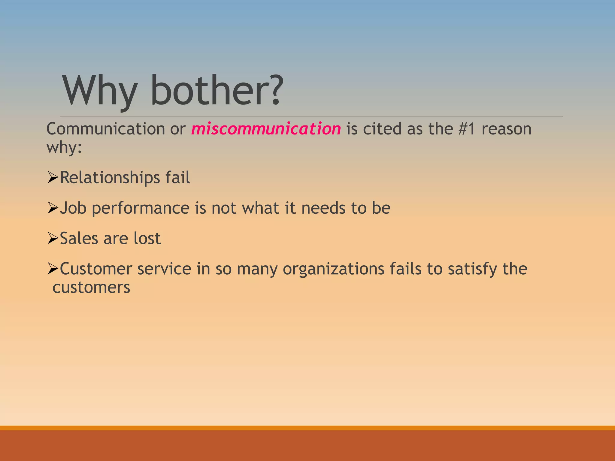 Why bother?
Communication or miscommunication is cited as the #1 reason
why:
Relationships fail
Job performance is not what it needs to be
Sales are lost
Customer service in so many organizations fails to satisfy the
customers
 