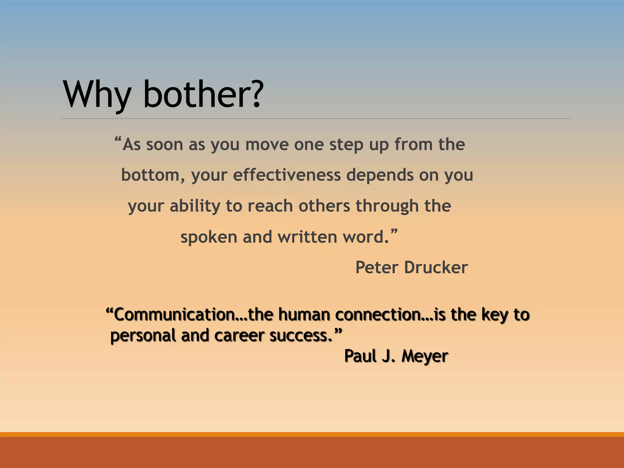 Why bother?
“As soon as you move one step up from the
bottom, your effectiveness depends on you
your ability to reach others through the
spoken and written word.”
Peter Drucker
“Communication…the human connection…is the key to
personal and career success.”
Paul J. Meyer
 