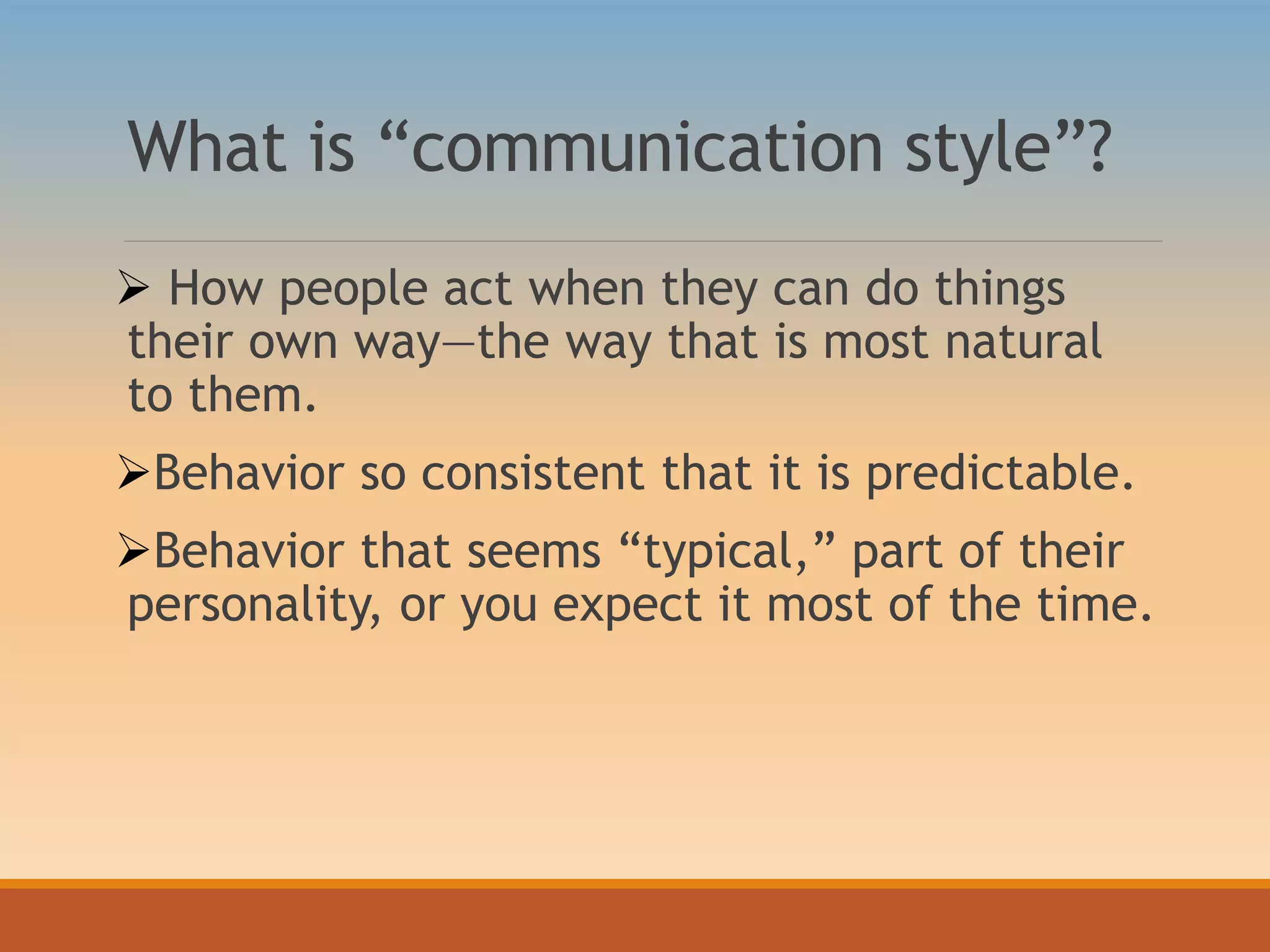 What is “communication style”?
 How people act when they can do things
their own way—the way that is most natural
to them.
Behavior so consistent that it is predictable.
Behavior that seems “typical,” part of their
personality, or you expect it most of the time.
 