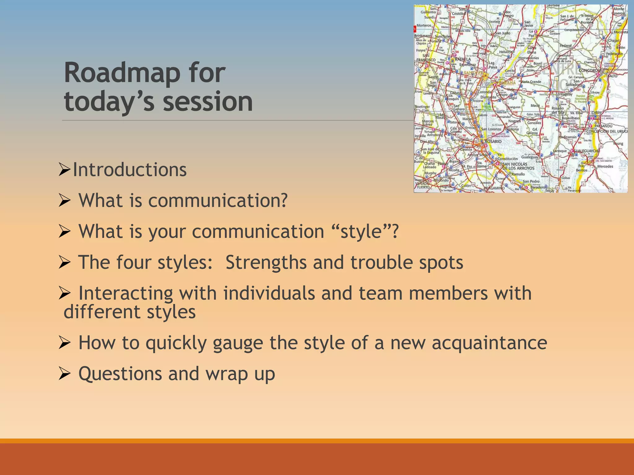 Roadmap for
today’s session
Introductions
 What is communication?
 What is your communication “style”?
 The four styles: Strengths and trouble spots
 Interacting with individuals and team members with
different styles
 How to quickly gauge the style of a new acquaintance
 Questions and wrap up
 