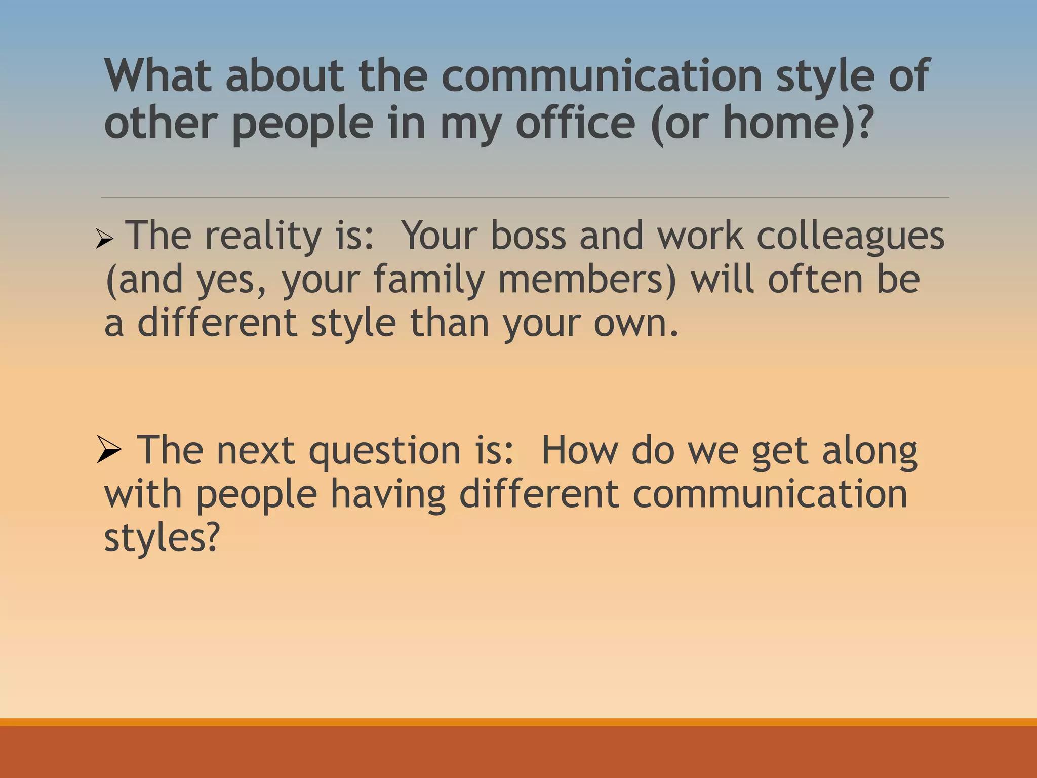 What about the communication style of
other people in my office (or home)?
 The reality is: Your boss and work colleagues
(and yes, your family members) will often be
a different style than your own.
 The next question is: How do we get along
with people having different communication
styles?
 