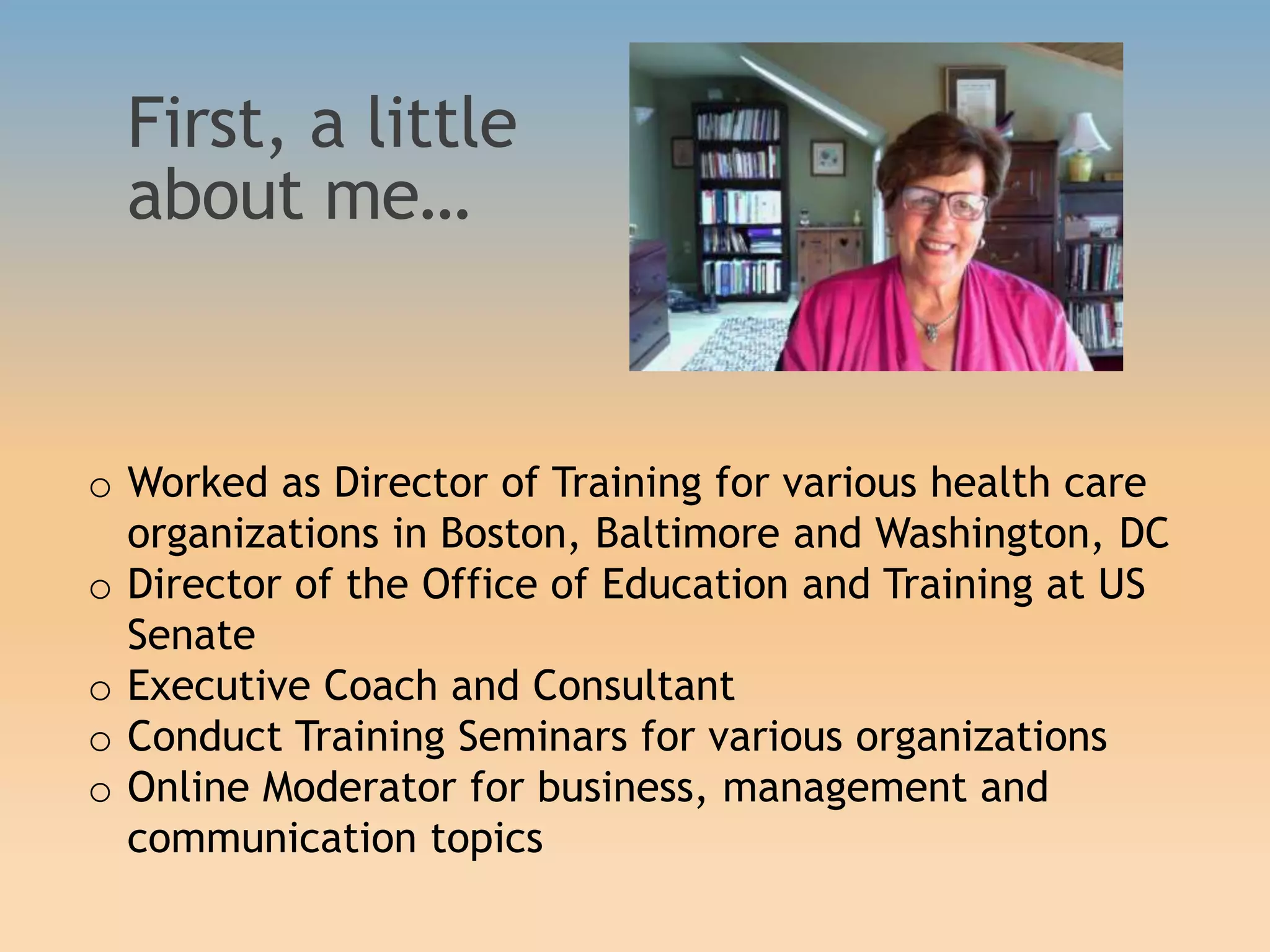 First, a little
about me…
o Worked as Director of Training for various health care
organizations in Boston, Baltimore and Washington, DC
o Director of the Office of Education and Training at US
Senate
o Executive Coach and Consultant
o Conduct Training Seminars for various organizations
o Online Moderator for business, management and
communication topics
 