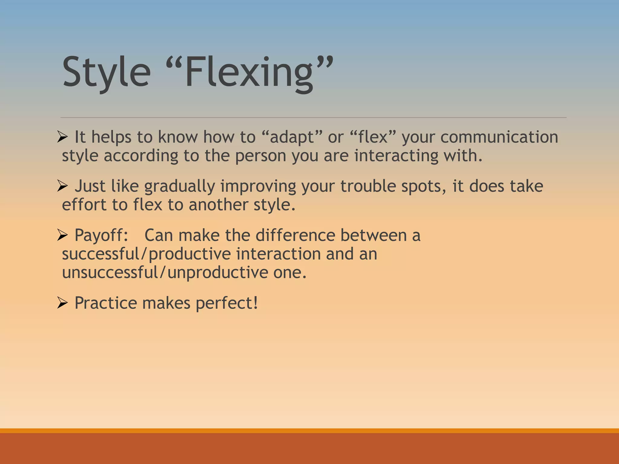 Style “Flexing”
 It helps to know how to “adapt” or “flex” your communication
style according to the person you are interacting with.
 Just like gradually improving your trouble spots, it does take
effort to flex to another style.
 Payoff: Can make the difference between a
successful/productive interaction and an
unsuccessful/unproductive one.
 Practice makes perfect!
 