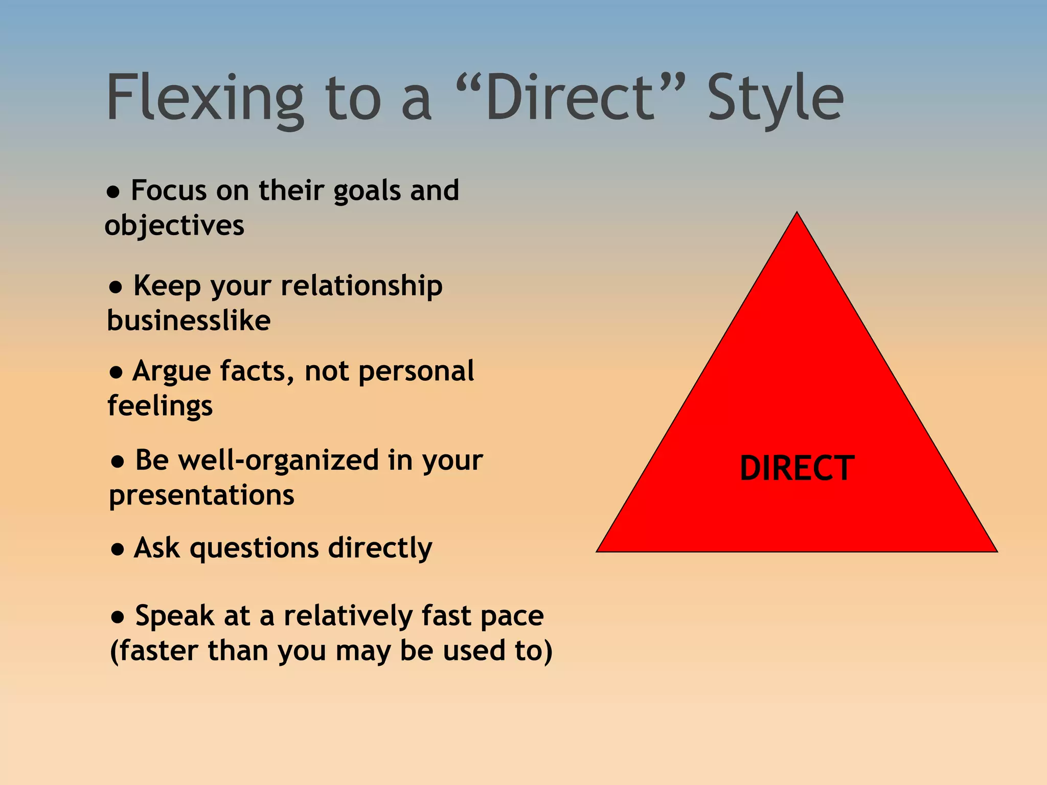 Flexing to a “Direct” Style
DIRECT
● Focus on their goals and
objectives
● Keep your relationship
businesslike
● Argue facts, not personal
feelings
● Be well-organized in your
presentations
● Ask questions directly
● Speak at a relatively fast pace
(faster than you may be used to)
 