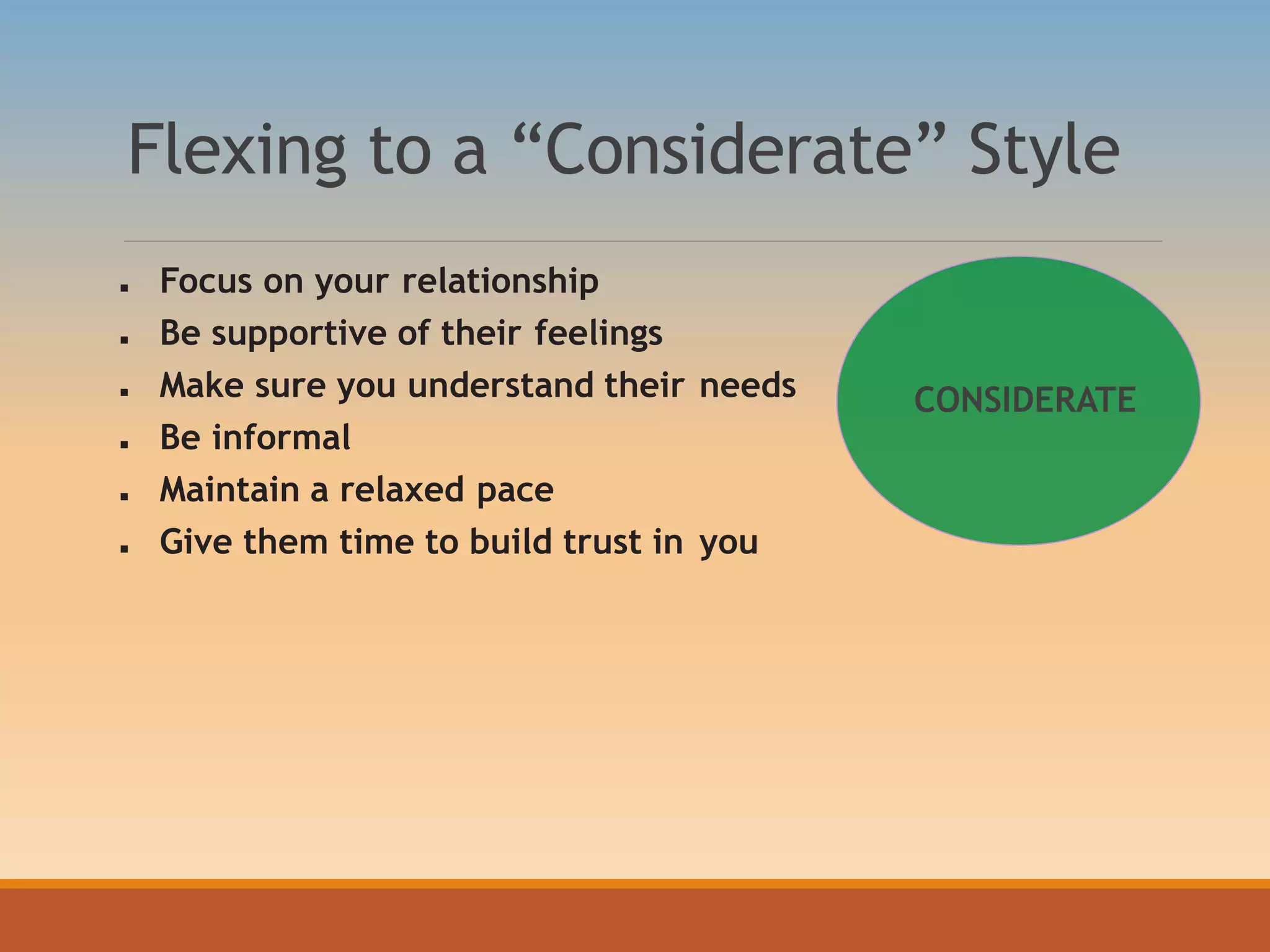 Flexing to a “Considerate” Style
 Focus on your relationship
 Be supportive of their feelings
 Make sure you understand their needs
 Be informal
 Maintain a relaxed pace
 Give them time to build trust in you
CONSIDERATE
 