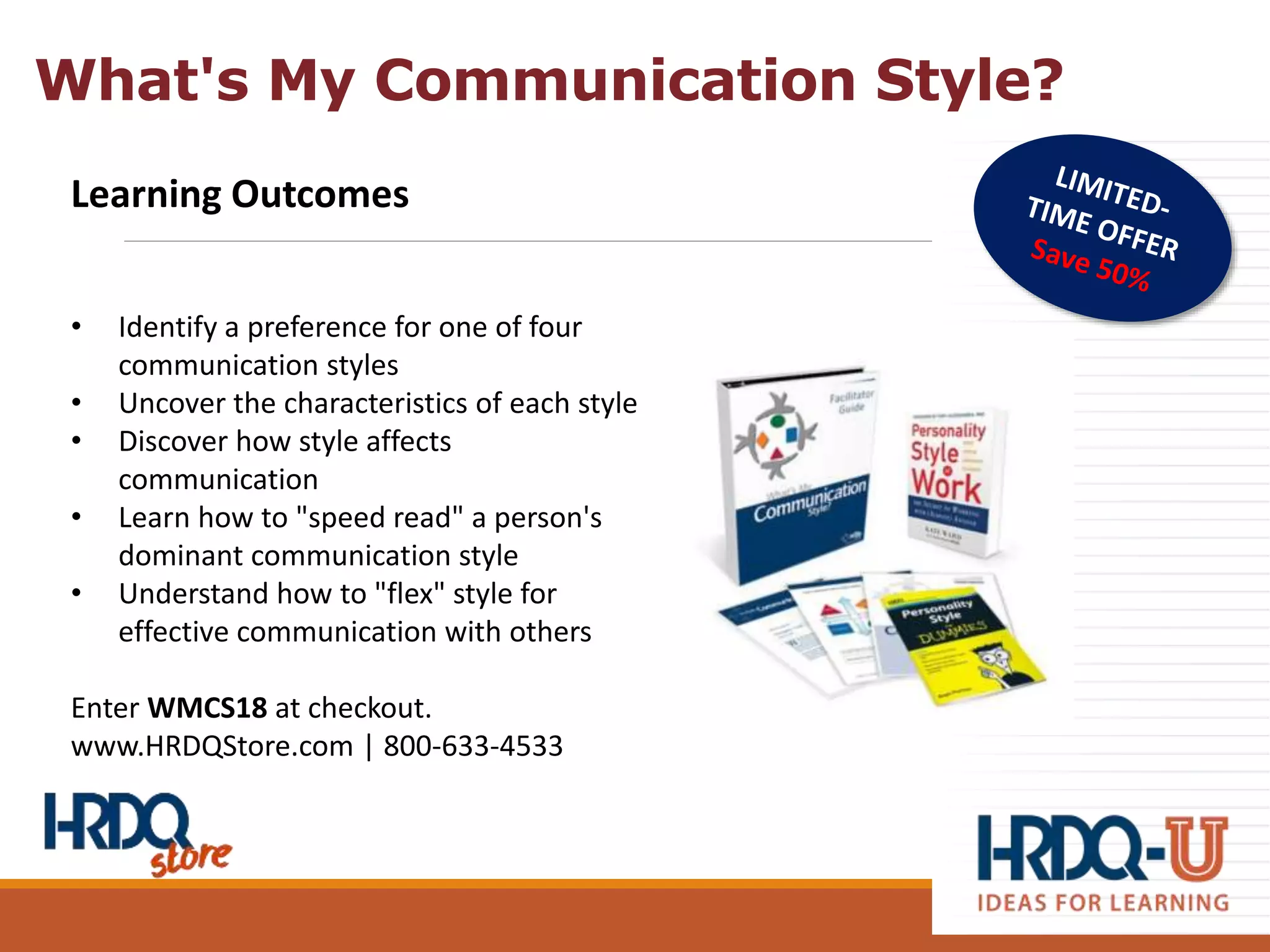 Learning Outcomes
• Identify a preference for one of four
communication styles
• Uncover the characteristics of each style
• Discover how style affects
communication
• Learn how to "speed read" a person's
dominant communication style
• Understand how to "flex" style for
effective communication with others
Enter WMCS18 at checkout.
www.HRDQStore.com | 800-633-4533
What's My Communication Style?
 