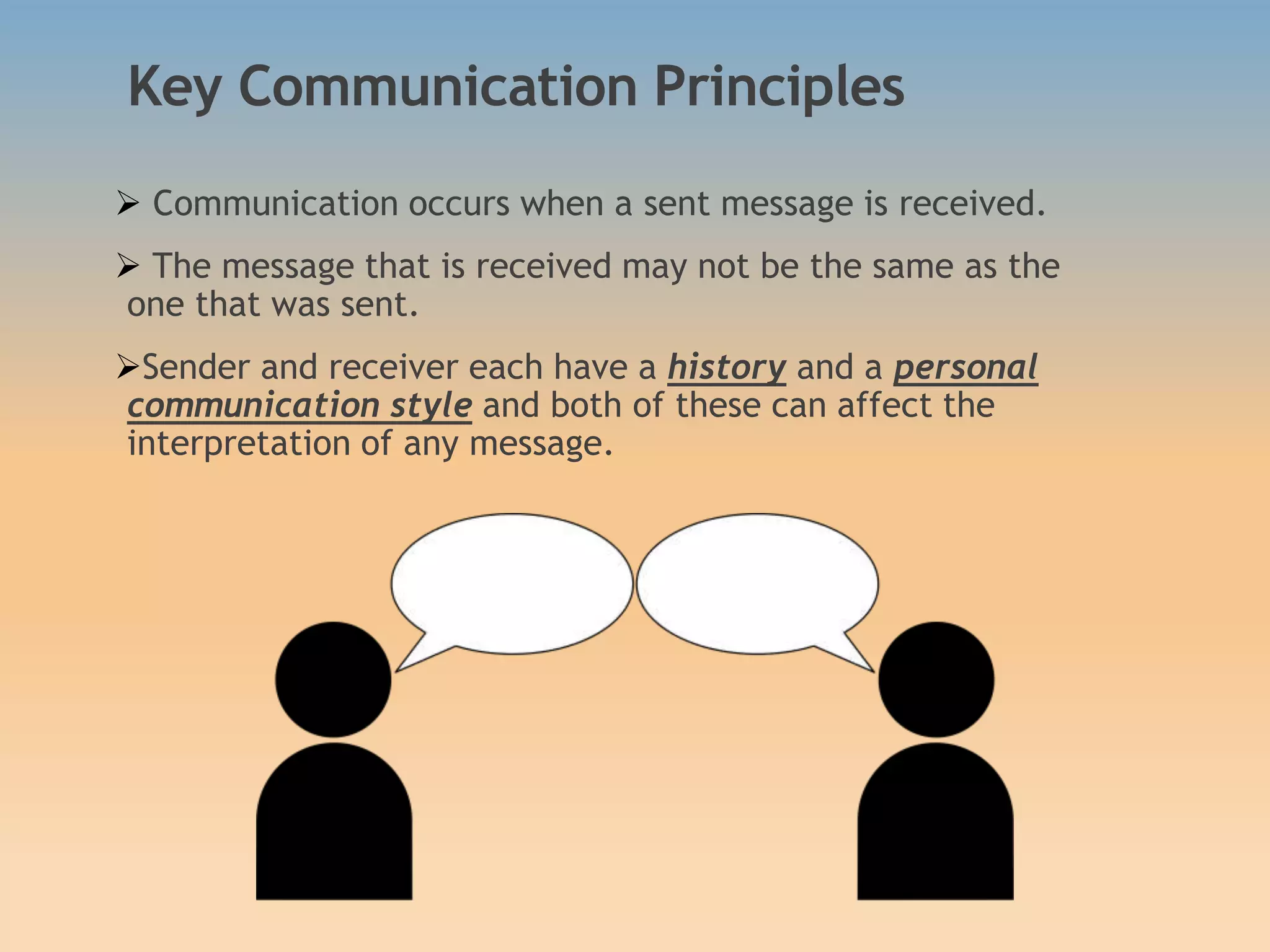 Key Communication Principles
 Communication occurs when a sent message is received.
 The message that is received may not be the same as the
one that was sent.
Sender and receiver each have a history and a personal
communication style and both of these can affect the
interpretation of any message.
 