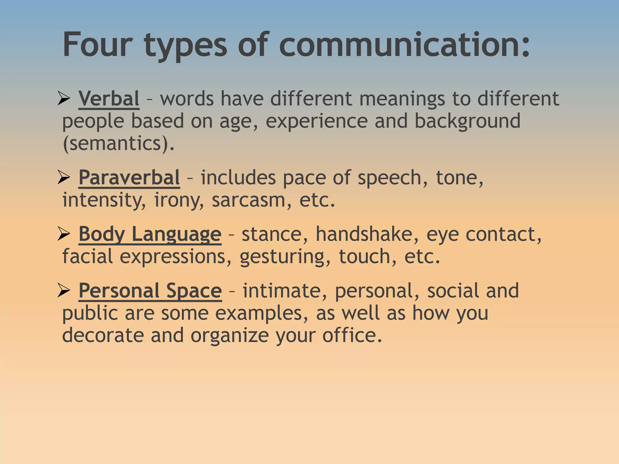 Four types of communication:
 Verbal – words have different meanings to different
people based on age, experience and background
(semantics).
 Paraverbal – includes pace of speech, tone,
intensity, irony, sarcasm, etc.
 Body Language – stance, handshake, eye contact,
facial expressions, gesturing, touch, etc.
 Personal Space – intimate, personal, social and
public are some examples, as well as how you
decorate and organize your office.
 